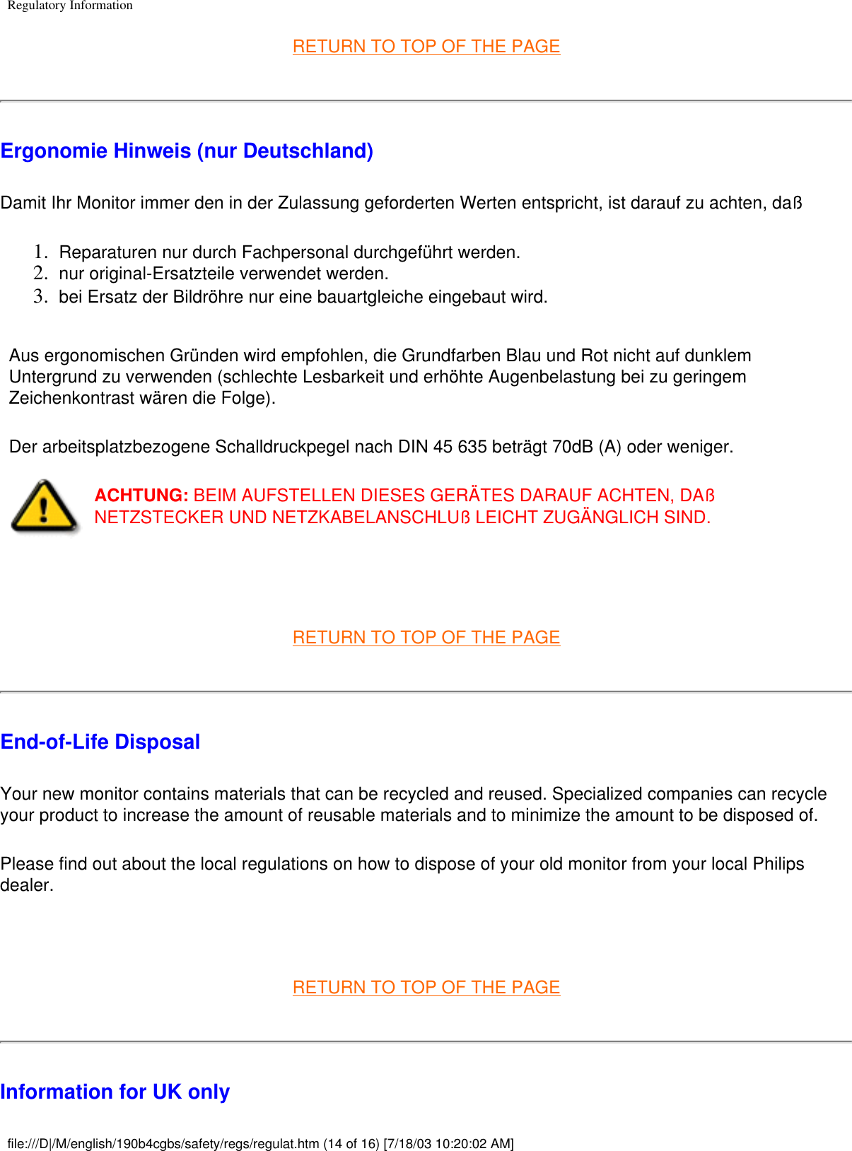 Regulatory InformationRETURN TO TOP OF THE PAGEErgonomie Hinweis (nur Deutschland)Damit Ihr Monitor immer den in der Zulassung geforderten Werten entspricht, ist darauf zu achten, daß 1.  Reparaturen nur durch Fachpersonal durchgeführt werden. 2.  nur original-Ersatzteile verwendet werden. 3.  bei Ersatz der Bildröhre nur eine bauartgleiche eingebaut wird. Aus ergonomischen Gründen wird empfohlen, die Grundfarben Blau und Rot nicht auf dunklem Untergrund zu verwenden (schlechte Lesbarkeit und erhöhte Augenbelastung bei zu geringem Zeichenkontrast wären die Folge). Der arbeitsplatzbezogene Schalldruckpegel nach DIN 45 635 beträgt 70dB (A) oder weniger. ACHTUNG: BEIM AUFSTELLEN DIESES GERÄTES DARAUF ACHTEN, DAß NETZSTECKER UND NETZKABELANSCHLUß LEICHT ZUGÄNGLICH SIND.  RETURN TO TOP OF THE PAGEEnd-of-Life Disposal Your new monitor contains materials that can be recycled and reused. Specialized companies can recycle your product to increase the amount of reusable materials and to minimize the amount to be disposed of. Please find out about the local regulations on how to dispose of your old monitor from your local Philips dealer.  RETURN TO TOP OF THE PAGEInformation for UK onlyfile:///D|/M/english/190b4cgbs/safety/regs/regulat.htm (14 of 16) [7/18/03 10:20:02 AM]
