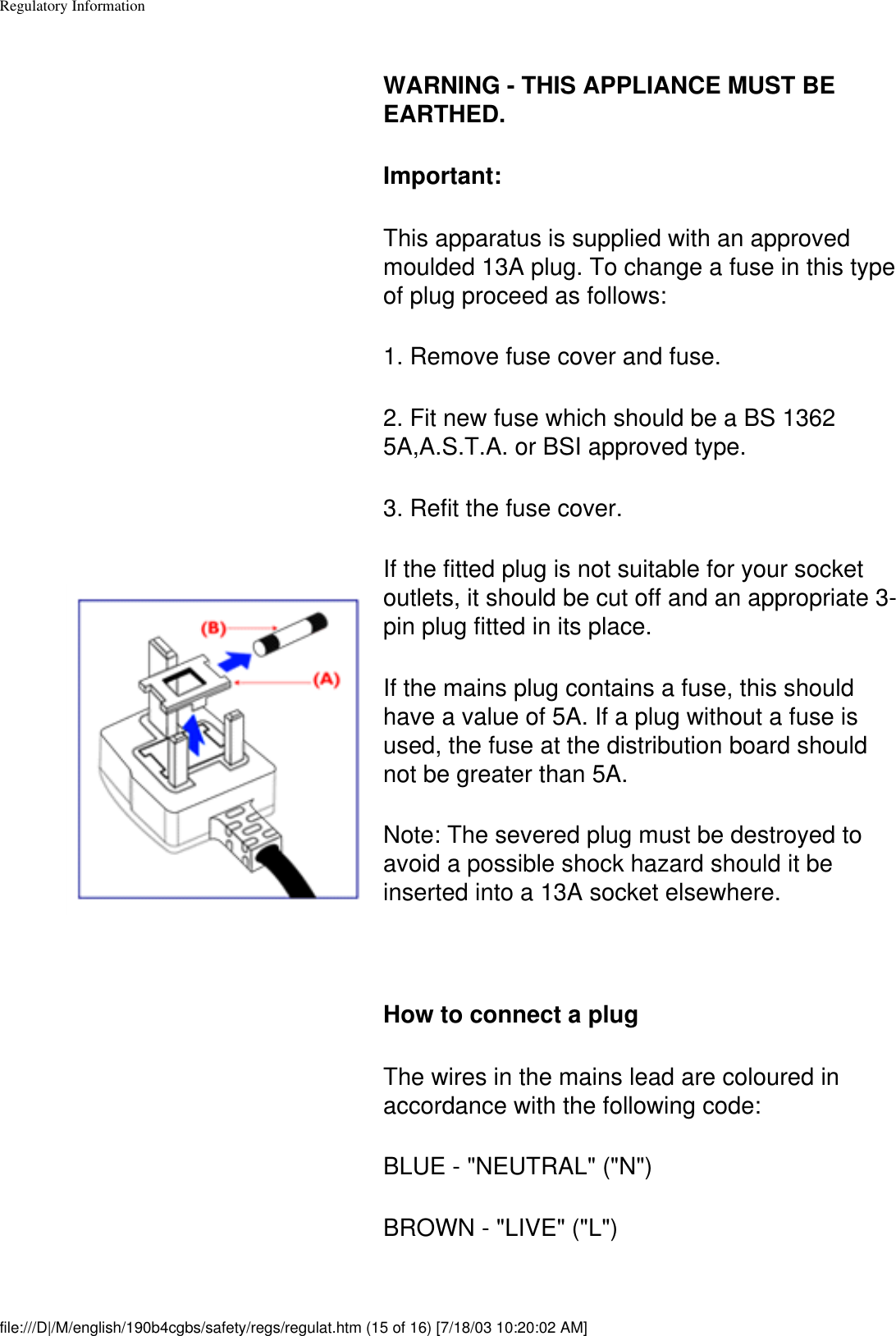 Regulatory Information WARNING - THIS APPLIANCE MUST BE EARTHED.Important: This apparatus is supplied with an approved moulded 13A plug. To change a fuse in this type of plug proceed as follows: 1. Remove fuse cover and fuse. 2. Fit new fuse which should be a BS 1362 5A,A.S.T.A. or BSI approved type. 3. Refit the fuse cover. If the fitted plug is not suitable for your socket outlets, it should be cut off and an appropriate 3-pin plug fitted in its place. If the mains plug contains a fuse, this should have a value of 5A. If a plug without a fuse is used, the fuse at the distribution board should not be greater than 5A. Note: The severed plug must be destroyed to avoid a possible shock hazard should it be inserted into a 13A socket elsewhere.  How to connect a plug The wires in the mains lead are coloured in accordance with the following code: BLUE - &quot;NEUTRAL&quot; (&quot;N&quot;) BROWN - &quot;LIVE&quot; (&quot;L&quot;)   file:///D|/M/english/190b4cgbs/safety/regs/regulat.htm (15 of 16) [7/18/03 10:20:02 AM]