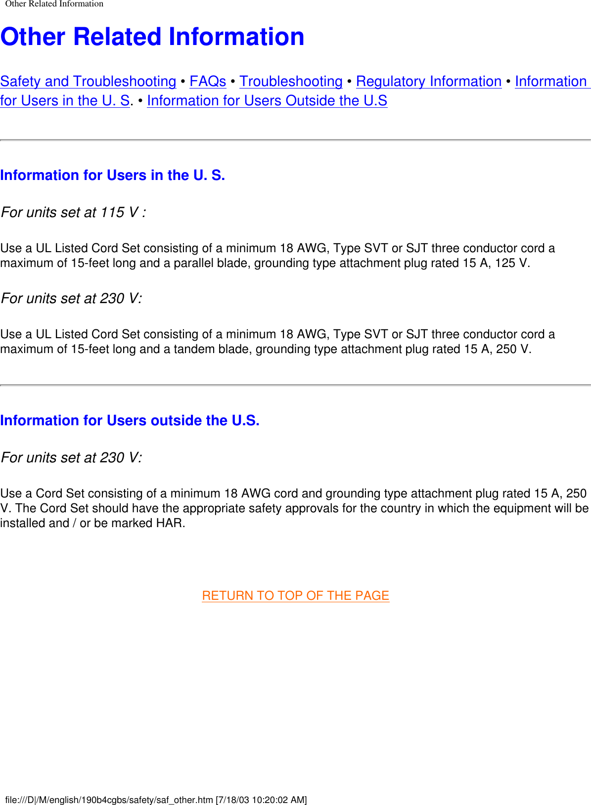 Other Related InformationOther Related InformationSafety and Troubleshooting • FAQs • Troubleshooting • Regulatory Information • Information for Users in the U. S. • Information for Users Outside the U.S Information for Users in the U. S.For units set at 115 V : Use a UL Listed Cord Set consisting of a minimum 18 AWG, Type SVT or SJT three conductor cord a maximum of 15-feet long and a parallel blade, grounding type attachment plug rated 15 A, 125 V. For units set at 230 V: Use a UL Listed Cord Set consisting of a minimum 18 AWG, Type SVT or SJT three conductor cord a maximum of 15-feet long and a tandem blade, grounding type attachment plug rated 15 A, 250 V. Information for Users outside the U.S.For units set at 230 V: Use a Cord Set consisting of a minimum 18 AWG cord and grounding type attachment plug rated 15 A, 250 V. The Cord Set should have the appropriate safety approvals for the country in which the equipment will be installed and / or be marked HAR.  RETURN TO TOP OF THE PAGE     file:///D|/M/english/190b4cgbs/safety/saf_other.htm [7/18/03 10:20:02 AM]