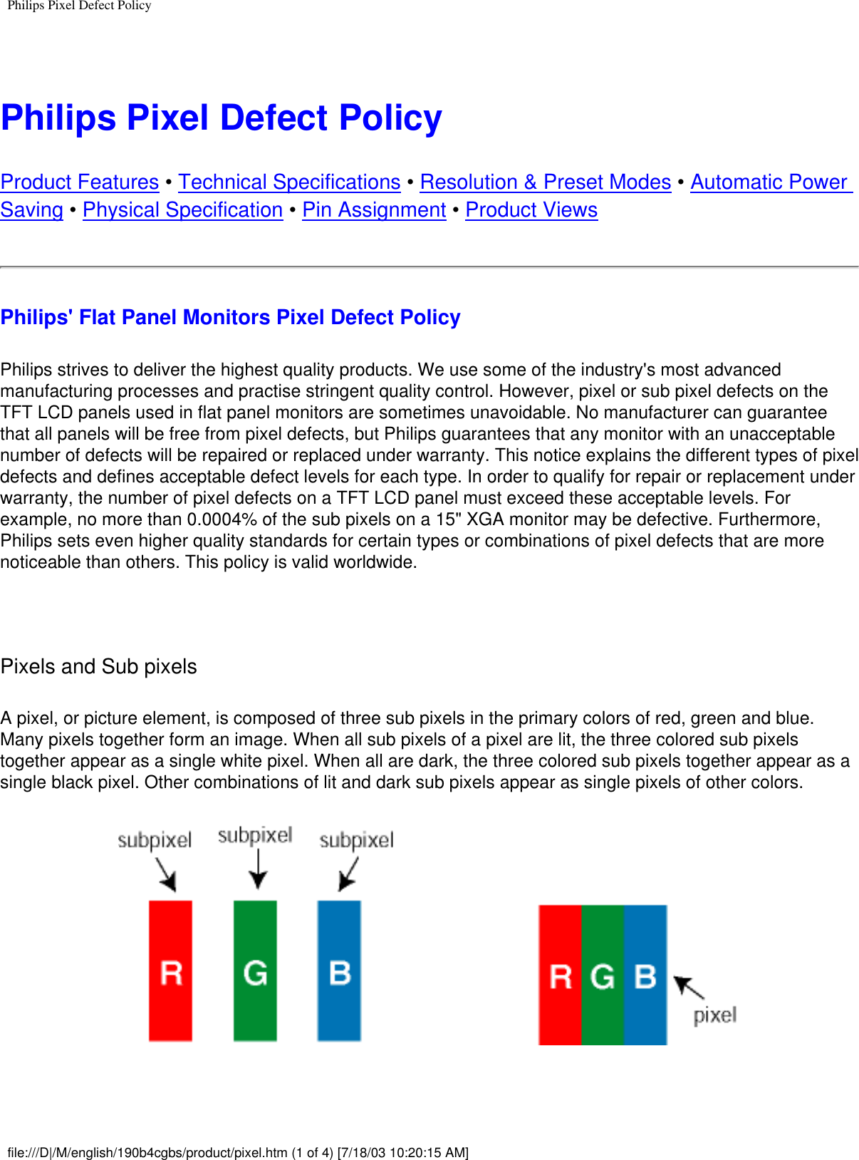 Philips Pixel Defect Policy Philips Pixel Defect PolicyProduct Features • Technical Specifications • Resolution &amp; Preset Modes • Automatic Power Saving • Physical Specification • Pin Assignment • Product ViewsPhilips&apos; Flat Panel Monitors Pixel Defect PolicyPhilips strives to deliver the highest quality products. We use some of the industry&apos;s most advanced manufacturing processes and practise stringent quality control. However, pixel or sub pixel defects on the TFT LCD panels used in flat panel monitors are sometimes unavoidable. No manufacturer can guarantee that all panels will be free from pixel defects, but Philips guarantees that any monitor with an unacceptable number of defects will be repaired or replaced under warranty. This notice explains the different types of pixel defects and defines acceptable defect levels for each type. In order to qualify for repair or replacement under warranty, the number of pixel defects on a TFT LCD panel must exceed these acceptable levels. For example, no more than 0.0004% of the sub pixels on a 15&quot; XGA monitor may be defective. Furthermore, Philips sets even higher quality standards for certain types or combinations of pixel defects that are more noticeable than others. This policy is valid worldwide.  Pixels and Sub pixels A pixel, or picture element, is composed of three sub pixels in the primary colors of red, green and blue. Many pixels together form an image. When all sub pixels of a pixel are lit, the three colored sub pixels together appear as a single white pixel. When all are dark, the three colored sub pixels together appear as a single black pixel. Other combinations of lit and dark sub pixels appear as single pixels of other colors. file:///D|/M/english/190b4cgbs/product/pixel.htm (1 of 4) [7/18/03 10:20:15 AM]