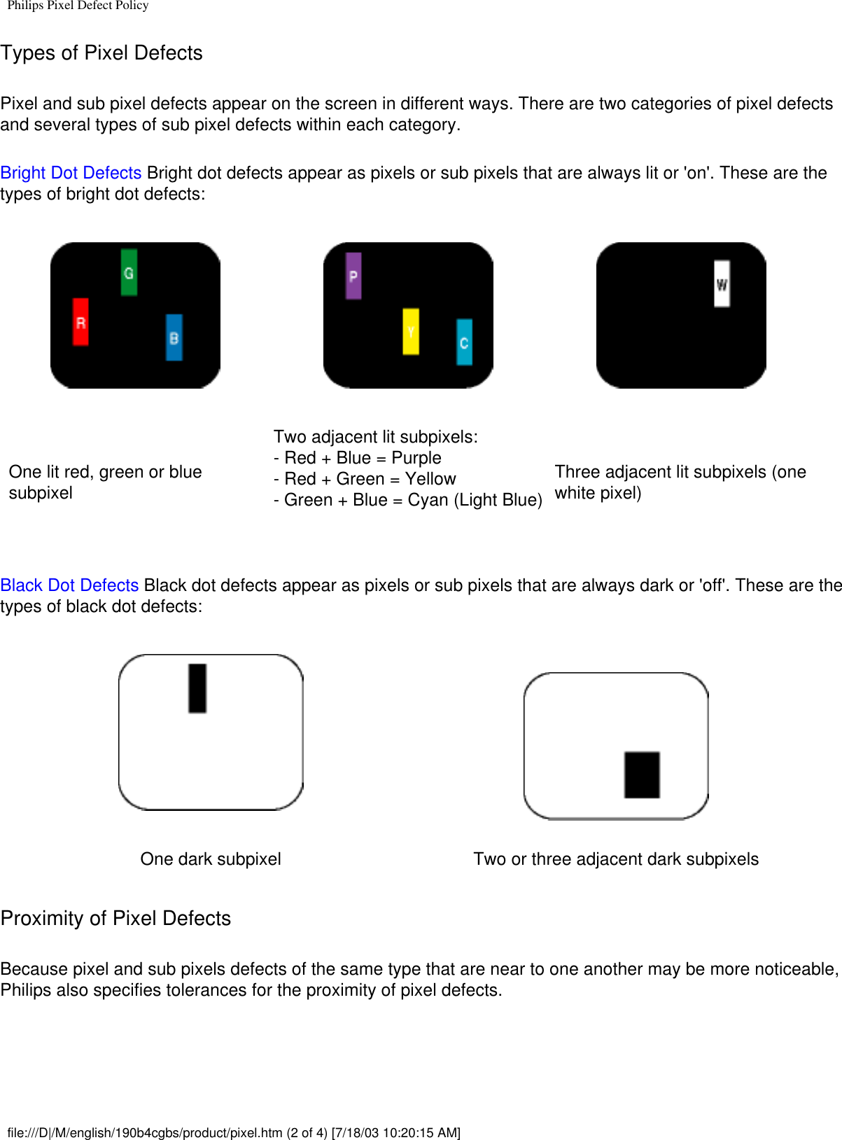 Philips Pixel Defect PolicyTypes of Pixel Defects Pixel and sub pixel defects appear on the screen in different ways. There are two categories of pixel defects and several types of sub pixel defects within each category. Bright Dot Defects Bright dot defects appear as pixels or sub pixels that are always lit or &apos;on&apos;. These are the types of bright dot defects:One lit red, green or blue subpixelTwo adjacent lit subpixels:- Red + Blue = Purple- Red + Green = Yellow- Green + Blue = Cyan (Light Blue)Three adjacent lit subpixels (one white pixel)Black Dot Defects Black dot defects appear as pixels or sub pixels that are always dark or &apos;off&apos;. These are the types of black dot defects:One dark subpixel Two or three adjacent dark subpixelsProximity of Pixel Defects Because pixel and sub pixels defects of the same type that are near to one another may be more noticeable, Philips also specifies tolerances for the proximity of pixel defects.  file:///D|/M/english/190b4cgbs/product/pixel.htm (2 of 4) [7/18/03 10:20:15 AM]