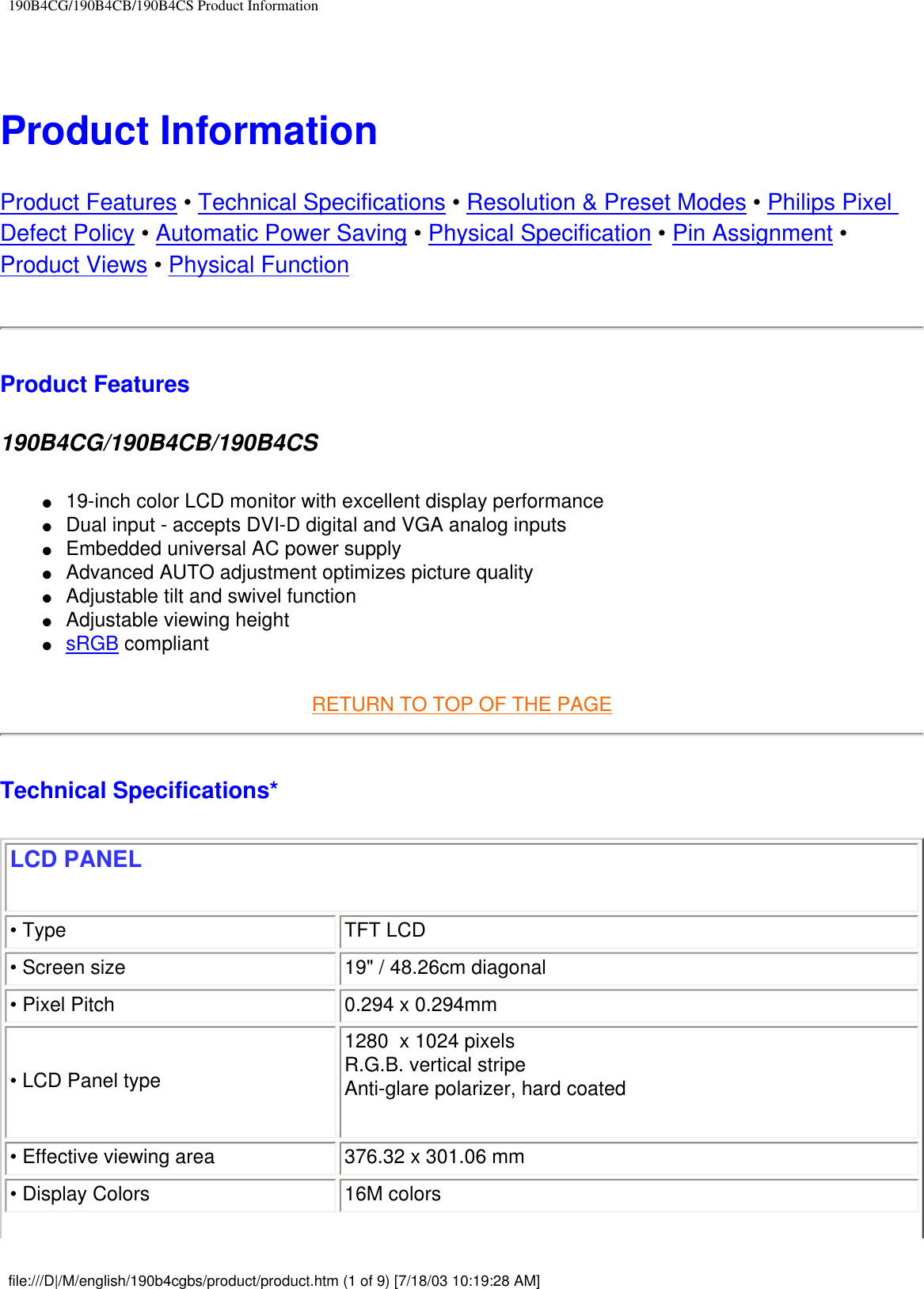 190B4CG/190B4CB/190B4CS Product Information Product Information Product Features • Technical Specifications • Resolution &amp; Preset Modes • Philips Pixel Defect Policy • Automatic Power Saving • Physical Specification • Pin Assignment • Product Views • Physical FunctionProduct Features190B4CG/190B4CB/190B4CS ●     19-inch color LCD monitor with excellent display performance●     Dual input - accepts DVI-D digital and VGA analog inputs●     Embedded universal AC power supply●     Advanced AUTO adjustment optimizes picture quality●     Adjustable tilt and swivel function●     Adjustable viewing height ●     sRGB compliantRETURN TO TOP OF THE PAGE Technical Specifications* LCD PANEL • Type TFT LCD• Screen size 19&quot; / 48.26cm diagonal • Pixel Pitch 0.294 x 0.294mm• LCD Panel type 1280  x 1024 pixelsR.G.B. vertical stripe  Anti-glare polarizer, hard coated• Effective viewing area 376.32 x 301.06 mm• Display Colors 16M colorsfile:///D|/M/english/190b4cgbs/product/product.htm (1 of 9) [7/18/03 10:19:28 AM]