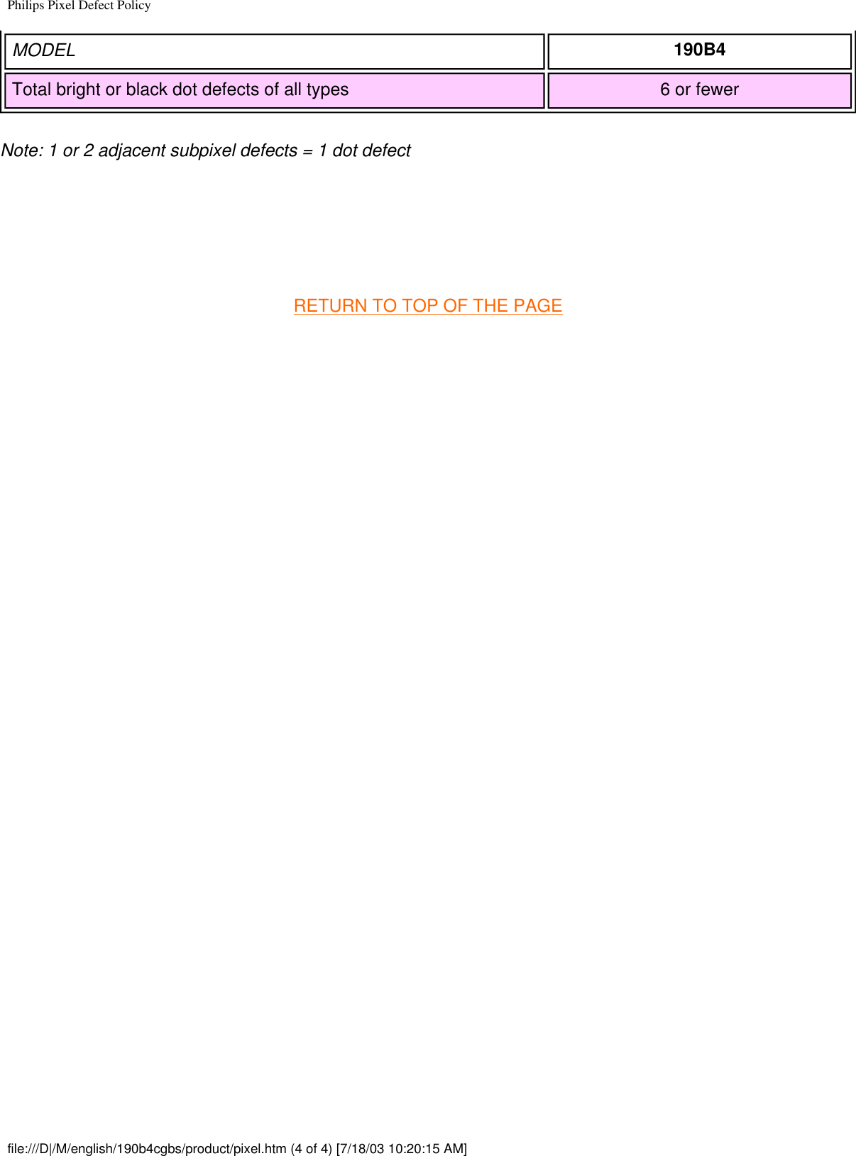Philips Pixel Defect PolicyMODEL 190B4Total bright or black dot defects of all types 6 or fewerNote: 1 or 2 adjacent subpixel defects = 1 dot defect  RETURN TO TOP OF THE PAGE file:///D|/M/english/190b4cgbs/product/pixel.htm (4 of 4) [7/18/03 10:20:15 AM]