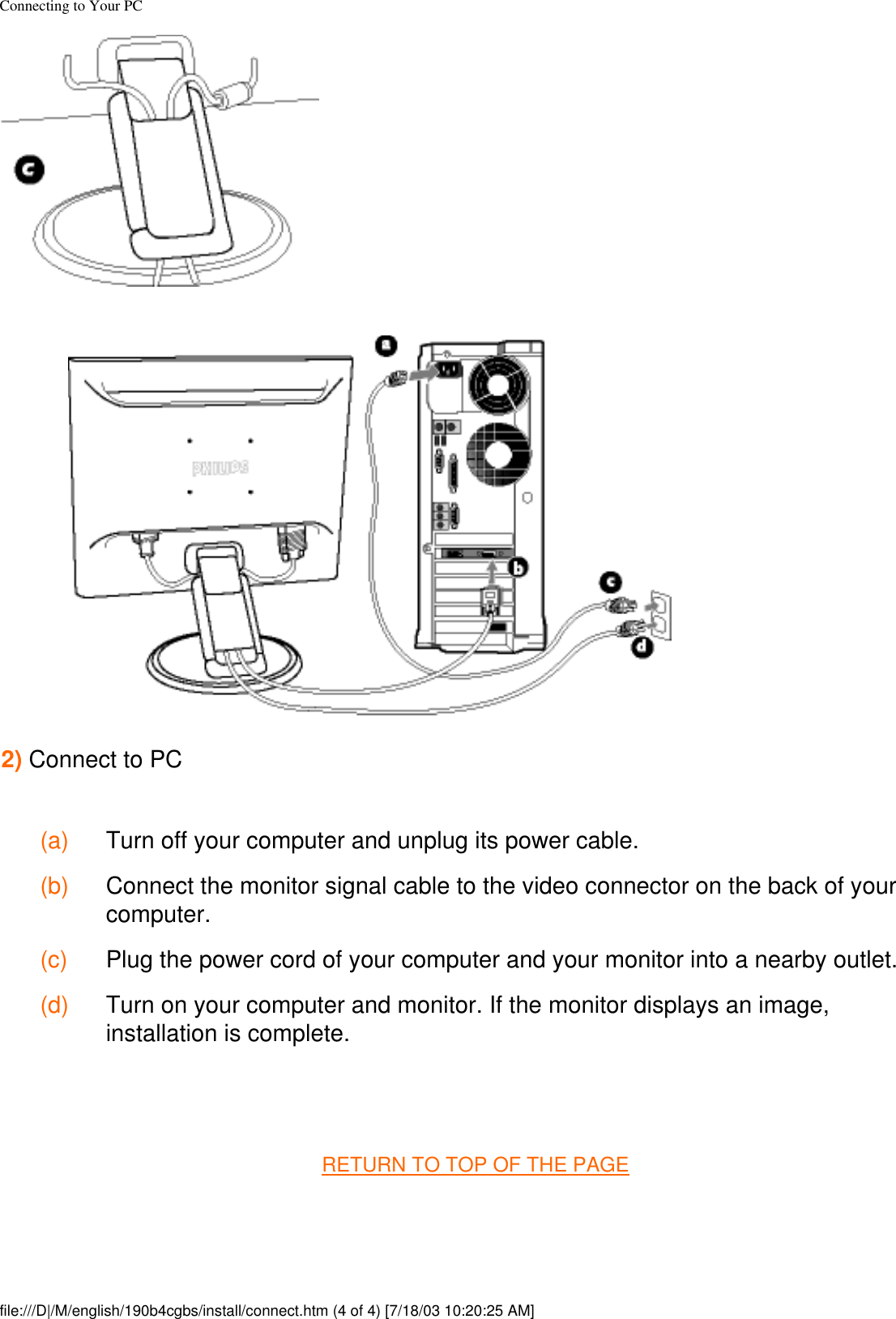 Connecting to Your PC2) Connect to PC (a) Turn off your computer and unplug its power cable. (b) Connect the monitor signal cable to the video connector on the back of your computer. (c) Plug the power cord of your computer and your monitor into a nearby outlet. (d) Turn on your computer and monitor. If the monitor displays an image, installation is complete. RETURN TO TOP OF THE PAGE file:///D|/M/english/190b4cgbs/install/connect.htm (4 of 4) [7/18/03 10:20:25 AM]