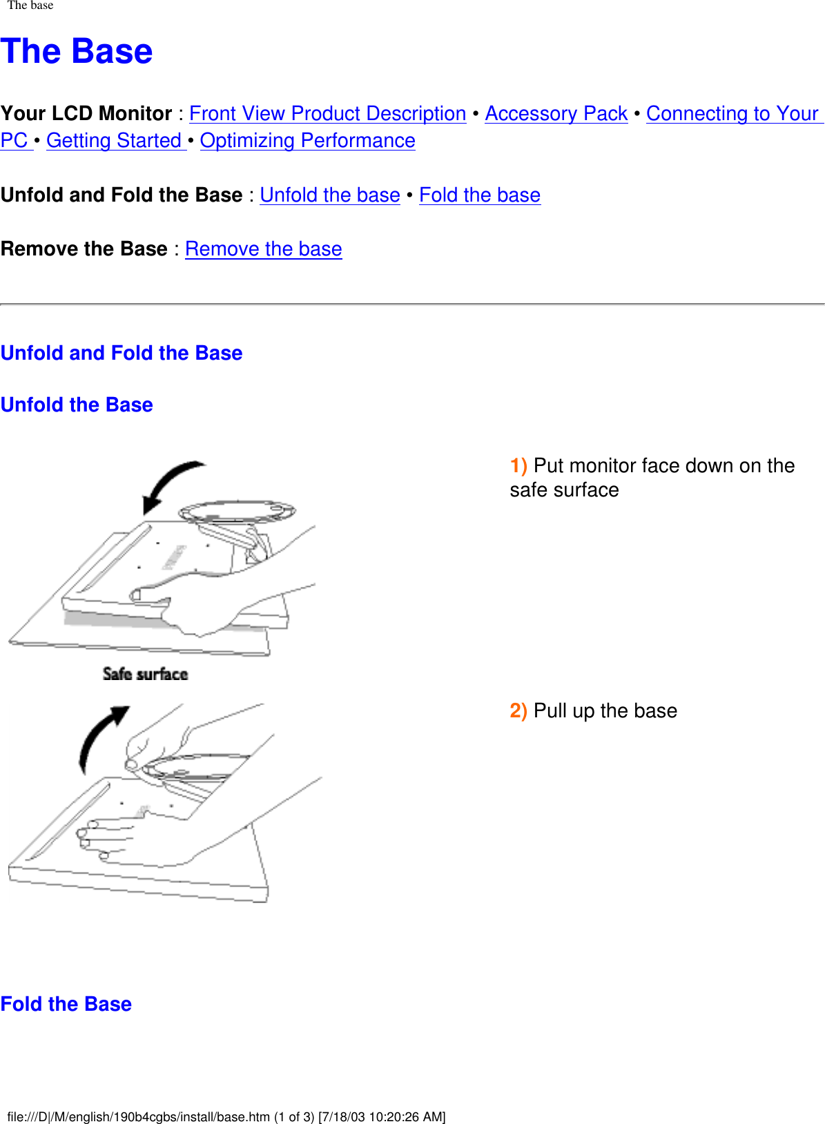 The baseThe BaseYour LCD Monitor : Front View Product Description • Accessory Pack • Connecting to Your PC • Getting Started • Optimizing Performance Unfold and Fold the Base : Unfold the base • Fold the baseRemove the Base : Remove the base Unfold and Fold the BaseUnfold the Base1) Put monitor face down on the safe surface   2) Pull up the base    Fold the Basefile:///D|/M/english/190b4cgbs/install/base.htm (1 of 3) [7/18/03 10:20:26 AM]