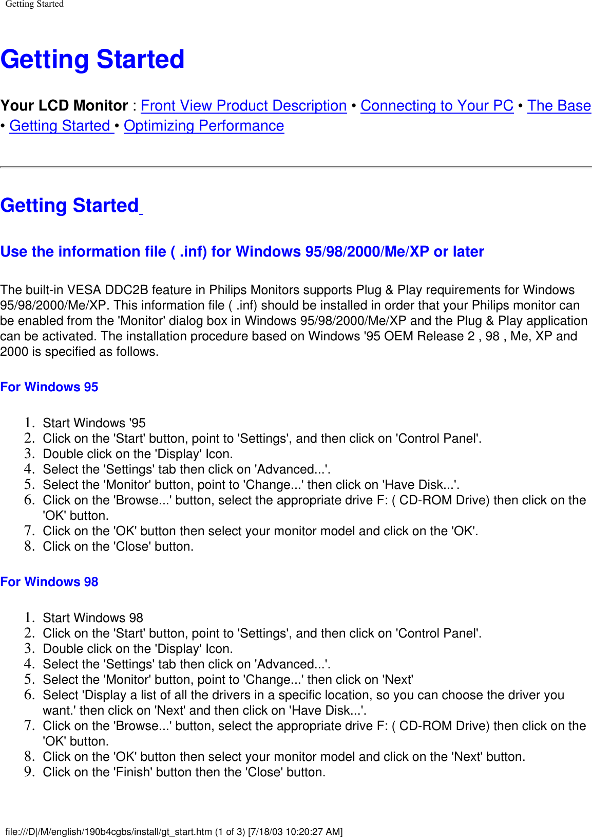 Getting StartedGetting Started Your LCD Monitor : Front View Product Description • Connecting to Your PC • The Base • Getting Started • Optimizing PerformanceGetting Started Use the information file ( .inf) for Windows 95/98/2000/Me/XP or later The built-in VESA DDC2B feature in Philips Monitors supports Plug &amp; Play requirements for Windows 95/98/2000/Me/XP. This information file ( .inf) should be installed in order that your Philips monitor can be enabled from the &apos;Monitor&apos; dialog box in Windows 95/98/2000/Me/XP and the Plug &amp; Play application can be activated. The installation procedure based on Windows &apos;95 OEM Release 2 , 98 , Me, XP and 2000 is specified as follows.For Windows 95 1.  Start Windows &apos;95 2.  Click on the &apos;Start&apos; button, point to &apos;Settings&apos;, and then click on &apos;Control Panel&apos;. 3.  Double click on the &apos;Display&apos; Icon. 4.  Select the &apos;Settings&apos; tab then click on &apos;Advanced...&apos;. 5.  Select the &apos;Monitor&apos; button, point to &apos;Change...&apos; then click on &apos;Have Disk...&apos;. 6.  Click on the &apos;Browse...&apos; button, select the appropriate drive F: ( CD-ROM Drive) then click on the &apos;OK&apos; button. 7.  Click on the &apos;OK&apos; button then select your monitor model and click on the &apos;OK&apos;. 8.  Click on the &apos;Close&apos; button. For Windows 98 1.  Start Windows 98 2.  Click on the &apos;Start&apos; button, point to &apos;Settings&apos;, and then click on &apos;Control Panel&apos;. 3.  Double click on the &apos;Display&apos; Icon. 4.  Select the &apos;Settings&apos; tab then click on &apos;Advanced...&apos;. 5.  Select the &apos;Monitor&apos; button, point to &apos;Change...&apos; then click on &apos;Next&apos; 6.  Select &apos;Display a list of all the drivers in a specific location, so you can choose the driver you want.&apos; then click on &apos;Next&apos; and then click on &apos;Have Disk...&apos;. 7.  Click on the &apos;Browse...&apos; button, select the appropriate drive F: ( CD-ROM Drive) then click on the &apos;OK&apos; button. 8.  Click on the &apos;OK&apos; button then select your monitor model and click on the &apos;Next&apos; button. 9.  Click on the &apos;Finish&apos; button then the &apos;Close&apos; button. file:///D|/M/english/190b4cgbs/install/gt_start.htm (1 of 3) [7/18/03 10:20:27 AM]