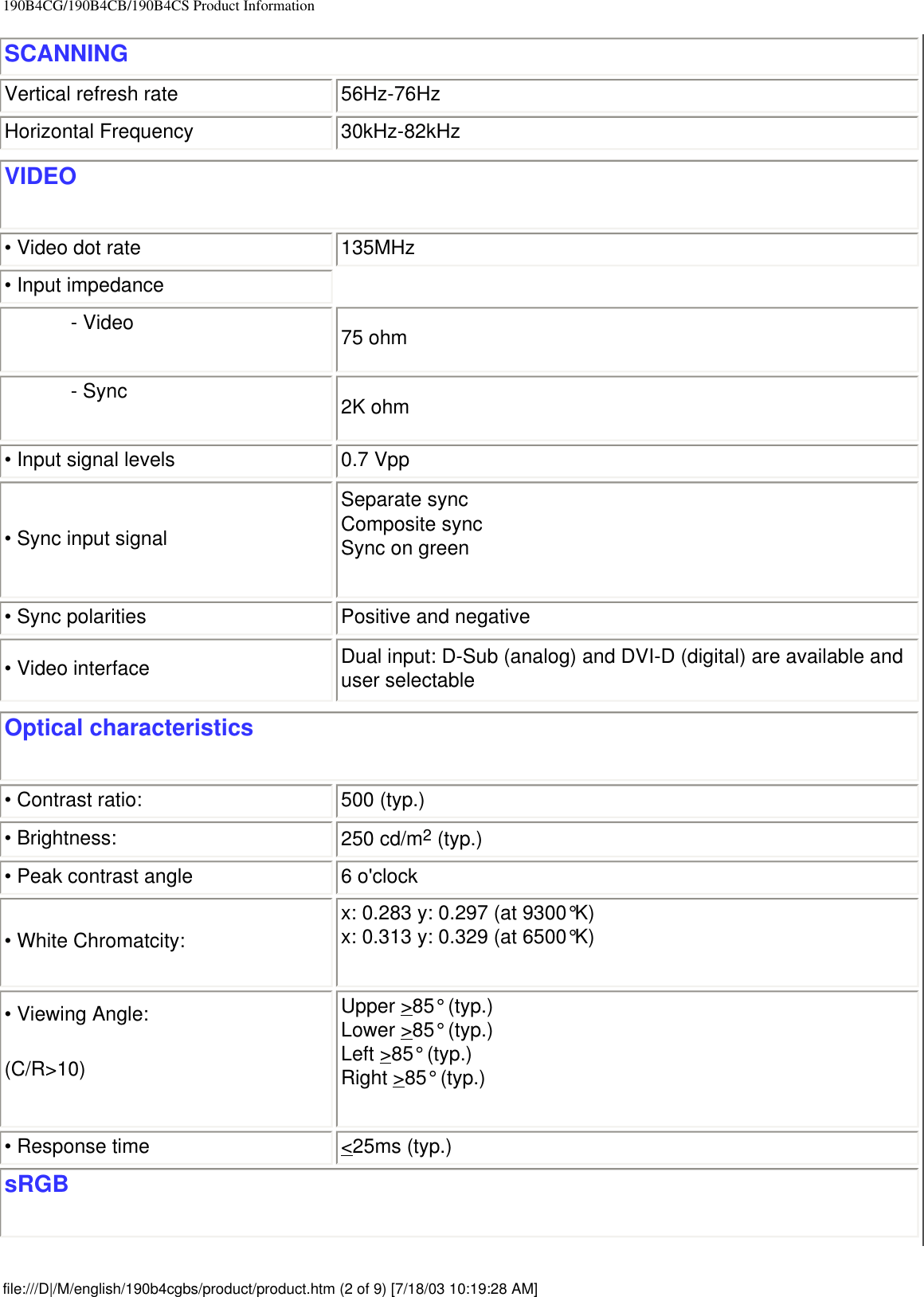 190B4CG/190B4CB/190B4CS Product InformationSCANNINGVertical refresh rate 56Hz-76HzHorizontal Frequency 30kHz-82kHzVIDEO• Video dot rate 135MHz• Input impedance- Video 75 ohm- Sync 2K ohm• Input signal levels 0.7 Vpp• Sync input signalSeparate sync               Composite syncSync on green• Sync polarities Positive and negative• Video interface Dual input: D-Sub (analog) and DVI-D (digital) are available and user selectableOptical characteristics • Contrast ratio:  500 (typ.) • Brightness: 250 cd/m2 (typ.)• Peak contrast angle 6 o&apos;clock• White Chromatcity: x: 0.283 y: 0.297 (at 9300°K)x: 0.313 y: 0.329 (at 6500°K)• Viewing Angle:(C/R&gt;10)Upper &gt;85° (typ.)Lower &gt;85° (typ.)Left &gt;85° (typ.)Right &gt;85° (typ.)• Response time  &lt;25ms (typ.) sRGBfile:///D|/M/english/190b4cgbs/product/product.htm (2 of 9) [7/18/03 10:19:28 AM]