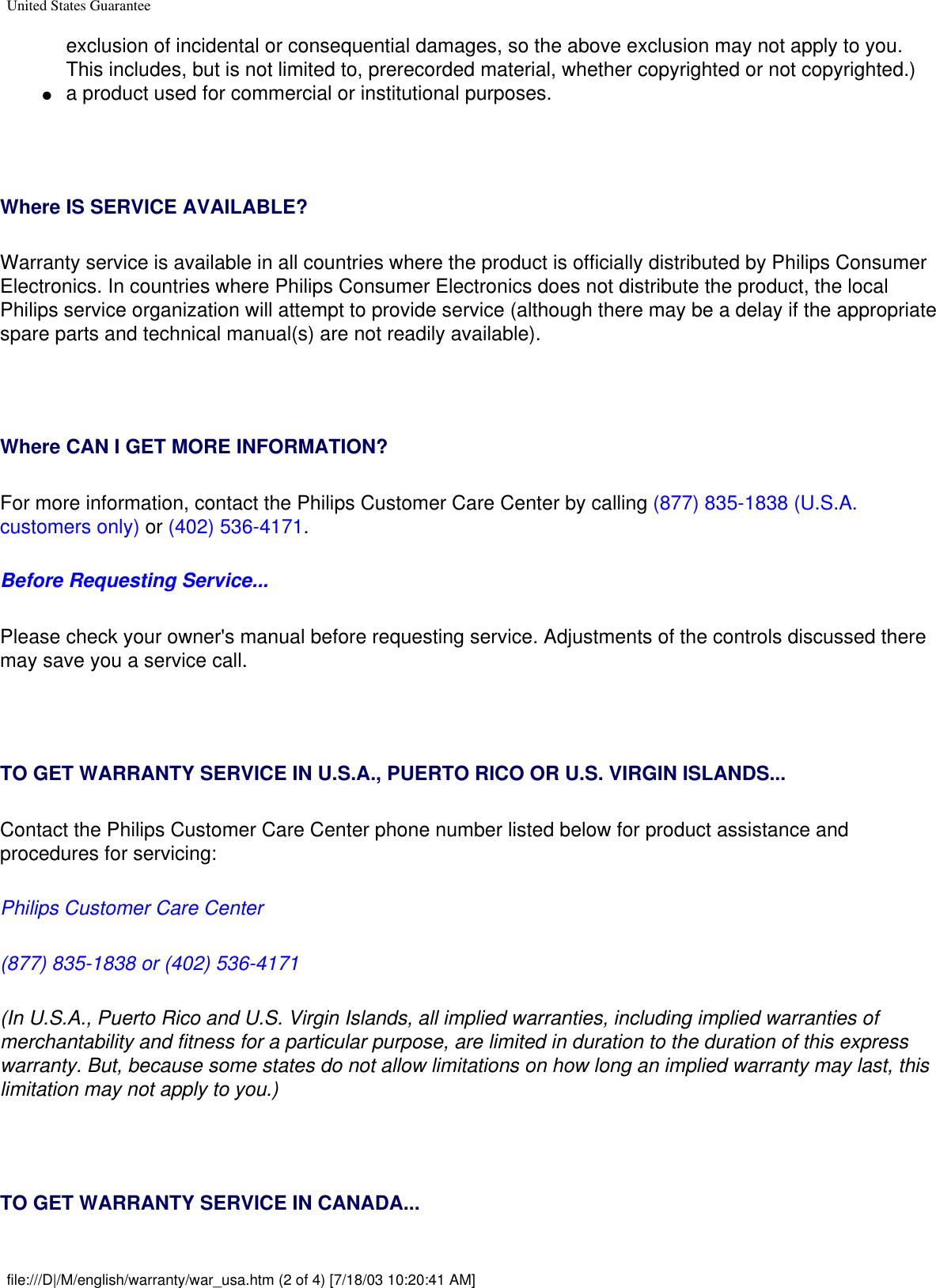 United States Guaranteeexclusion of incidental or consequential damages, so the above exclusion may not apply to you. This includes, but is not limited to, prerecorded material, whether copyrighted or not copyrighted.) ●     a product used for commercial or institutional purposes.  Where IS SERVICE AVAILABLE?Warranty service is available in all countries where the product is officially distributed by Philips Consumer Electronics. In countries where Philips Consumer Electronics does not distribute the product, the local Philips service organization will attempt to provide service (although there may be a delay if the appropriate spare parts and technical manual(s) are not readily available).  Where CAN I GET MORE INFORMATION?For more information, contact the Philips Customer Care Center by calling (877) 835-1838 (U.S.A. customers only) or (402) 536-4171. Before Requesting Service...Please check your owner&apos;s manual before requesting service. Adjustments of the controls discussed there may save you a service call.  TO GET WARRANTY SERVICE IN U.S.A., PUERTO RICO OR U.S. VIRGIN ISLANDS...Contact the Philips Customer Care Center phone number listed below for product assistance and procedures for servicing: Philips Customer Care Center (877) 835-1838 or (402) 536-4171(In U.S.A., Puerto Rico and U.S. Virgin Islands, all implied warranties, including implied warranties of merchantability and fitness for a particular purpose, are limited in duration to the duration of this express warranty. But, because some states do not allow limitations on how long an implied warranty may last, this limitation may not apply to you.)  TO GET WARRANTY SERVICE IN CANADA...file:///D|/M/english/warranty/war_usa.htm (2 of 4) [7/18/03 10:20:41 AM]