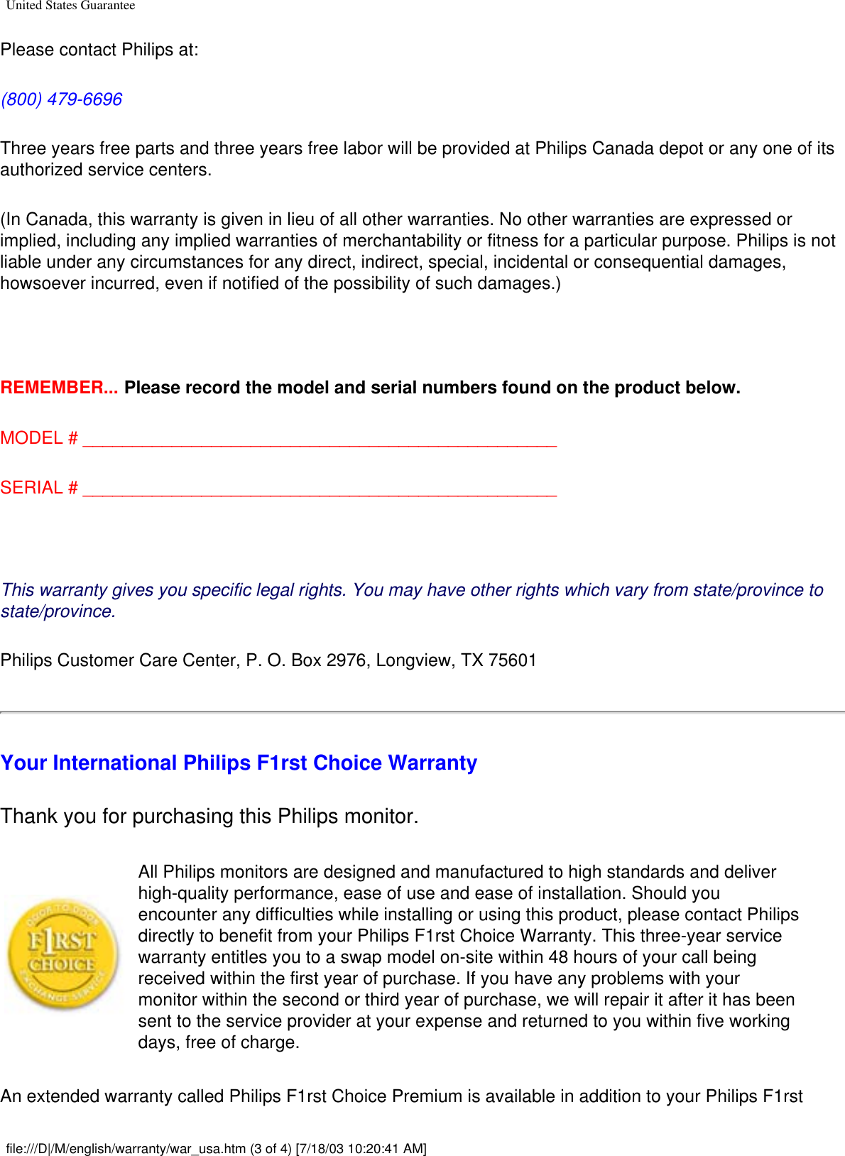 United States GuaranteePlease contact Philips at: (800) 479-6696 Three years free parts and three years free labor will be provided at Philips Canada depot or any one of its authorized service centers. (In Canada, this warranty is given in lieu of all other warranties. No other warranties are expressed or implied, including any implied warranties of merchantability or fitness for a particular purpose. Philips is not liable under any circumstances for any direct, indirect, special, incidental or consequential damages, howsoever incurred, even if notified of the possibility of such damages.)  REMEMBER... Please record the model and serial numbers found on the product below. MODEL # ________________________________________________ SERIAL # ________________________________________________ This warranty gives you specific legal rights. You may have other rights which vary from state/province to state/province.Philips Customer Care Center, P. O. Box 2976, Longview, TX 75601Your International Philips F1rst Choice WarrantyThank you for purchasing this Philips monitor. All Philips monitors are designed and manufactured to high standards and deliver high-quality performance, ease of use and ease of installation. Should you encounter any difficulties while installing or using this product, please contact Philips directly to benefit from your Philips F1rst Choice Warranty. This three-year service warranty entitles you to a swap model on-site within 48 hours of your call being received within the first year of purchase. If you have any problems with your monitor within the second or third year of purchase, we will repair it after it has been sent to the service provider at your expense and returned to you within five working days, free of charge. An extended warranty called Philips F1rst Choice Premium is available in addition to your Philips F1rst file:///D|/M/english/warranty/war_usa.htm (3 of 4) [7/18/03 10:20:41 AM]