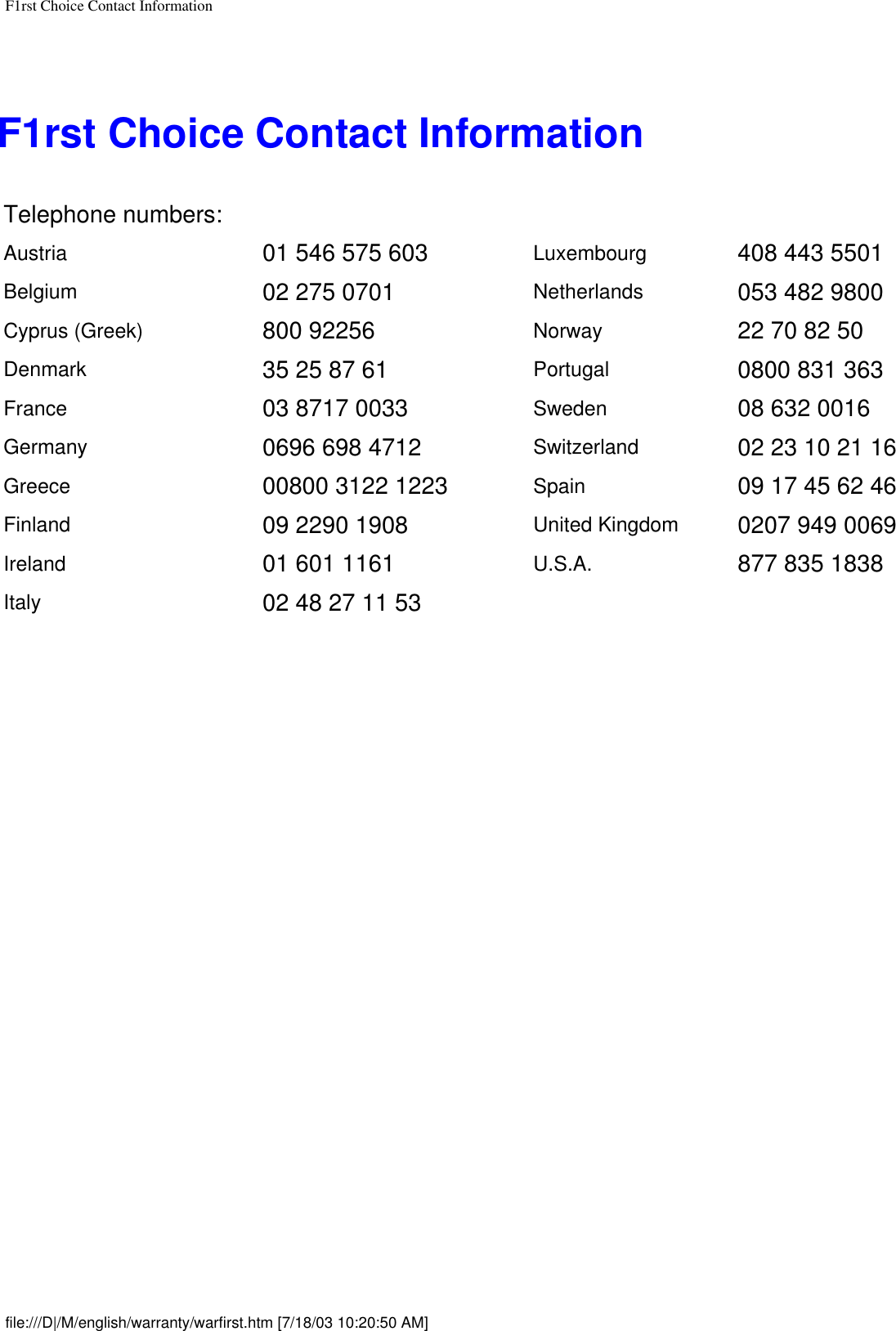 F1rst Choice Contact InformationF1rst Choice Contact InformationTelephone numbers:Austria 01 546 575 603 Luxembourg 408 443 5501Belgium 02 275 0701 Netherlands 053 482 9800Cyprus (Greek)  800 92256 Norway 22 70 82 50Denmark 35 25 87 61 Portugal 0800 831 363France 03 8717 0033 Sweden 08 632 0016Germany 0696 698 4712 Switzerland 02 23 10 21 16Greece 00800 3122 1223 Spain 09 17 45 62 46Finland 09 2290 1908 United Kingdom 0207 949 0069Ireland 01 601 1161 U.S.A. 877 835 1838Italy 02 48 27 11 53   file:///D|/M/english/warranty/warfirst.htm [7/18/03 10:20:50 AM]