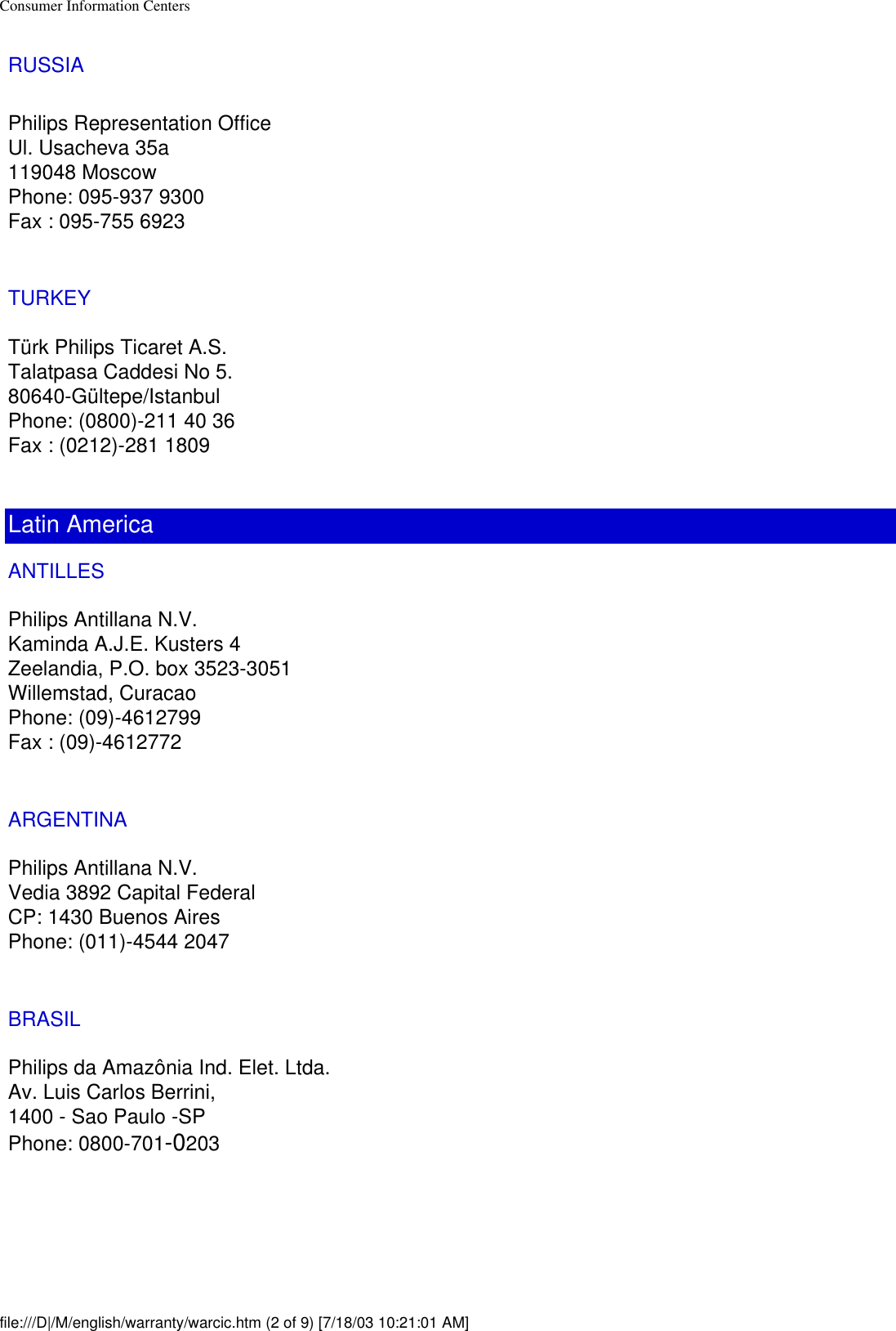 Consumer Information CentersRUSSIA Philips Representation OfficeUl. Usacheva 35a119048 MoscowPhone: 095-937 9300Fax : 095-755 6923TURKEYTürk Philips Ticaret A.S.Talatpasa Caddesi No 5.80640-Gültepe/IstanbulPhone: (0800)-211 40 36Fax : (0212)-281 1809Latin AmericaANTILLESPhilips Antillana N.V.Kaminda A.J.E. Kusters 4Zeelandia, P.O. box 3523-3051Willemstad, CuracaoPhone: (09)-4612799Fax : (09)-4612772ARGENTINAPhilips Antillana N.V.Vedia 3892 Capital FederalCP: 1430 Buenos AiresPhone: (011)-4544 2047BRASILPhilips da Amazônia Ind. Elet. Ltda.Av. Luis Carlos Berrini, 1400 - Sao Paulo -SPPhone: 0800-701-0203file:///D|/M/english/warranty/warcic.htm (2 of 9) [7/18/03 10:21:01 AM]