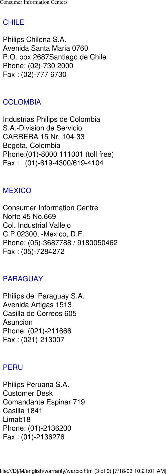 Consumer Information CentersCHILEPhilips Chilena S.A.Avenida Santa Maria 0760P.O. box 2687Santiago de ChilePhone: (02)-730 2000Fax : (02)-777 6730COLOMBIAIndustrias Philips de ColombiaS.A.-Division de ServicioCARRERA 15 Nr. 104-33Bogota, ColombiaPhone:(01)-8000 111001 (toll free)Fax :   (01)-619-4300/619-4104MEXICOConsumer Information CentreNorte 45 No.669Col. Industrial VallejoC.P.02300, -Mexico, D.F.Phone: (05)-3687788 / 9180050462Fax : (05)-7284272PARAGUAYPhilips del Paraguay S.A.Avenida Artigas 1513Casilla de Correos 605AsuncionPhone: (021)-211666Fax : (021)-213007PERUPhilips Peruana S.A.Customer DeskComandante Espinar 719Casilla 1841Limab18Phone: (01)-2136200Fax : (01)-2136276file:///D|/M/english/warranty/warcic.htm (3 of 9) [7/18/03 10:21:01 AM]