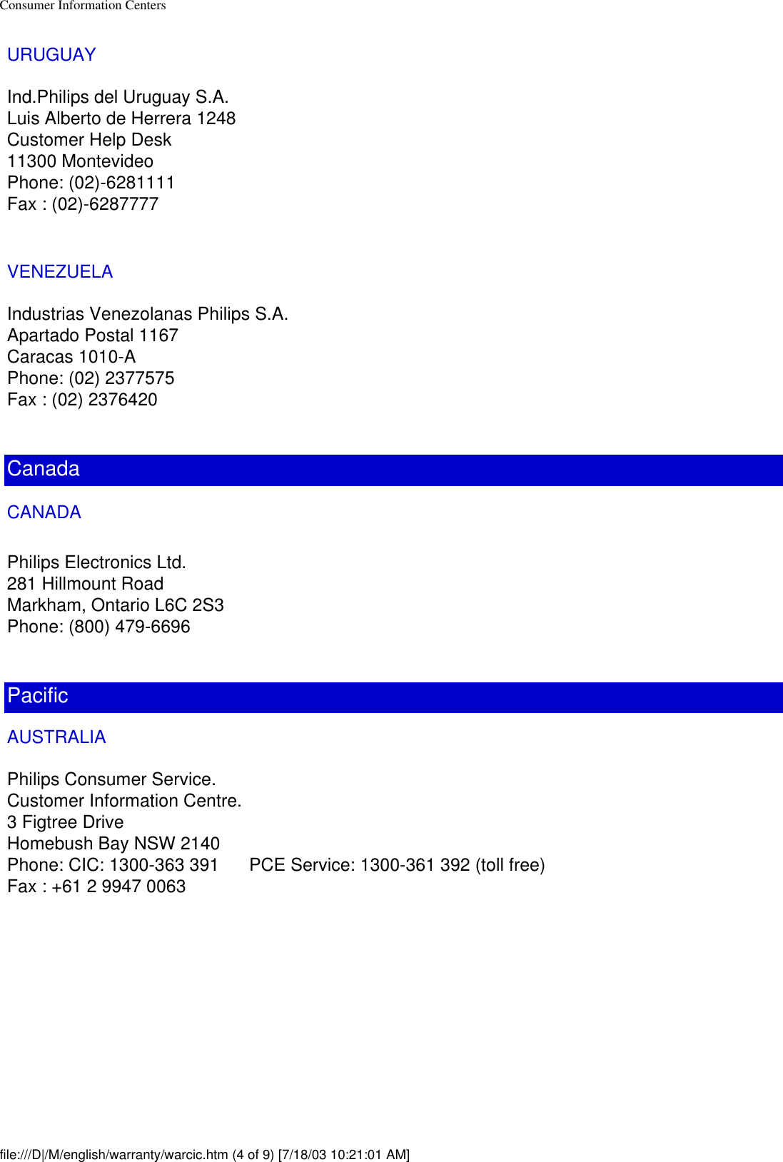 Consumer Information CentersURUGUAYInd.Philips del Uruguay S.A.Luis Alberto de Herrera 1248Customer Help Desk11300 MontevideoPhone: (02)-6281111Fax : (02)-6287777VENEZUELAIndustrias Venezolanas Philips S.A.Apartado Postal 1167Caracas 1010-APhone: (02) 2377575Fax : (02) 2376420CanadaCANADA Philips Electronics Ltd.281 Hillmount RoadMarkham, Ontario L6C 2S3Phone: (800) 479-6696PacificAUSTRALIAPhilips Consumer Service.Customer Information Centre.3 Figtree DriveHomebush Bay NSW 2140Phone: CIC: 1300-363 391      PCE Service: 1300-361 392 (toll free)Fax : +61 2 9947 0063file:///D|/M/english/warranty/warcic.htm (4 of 9) [7/18/03 10:21:01 AM]
