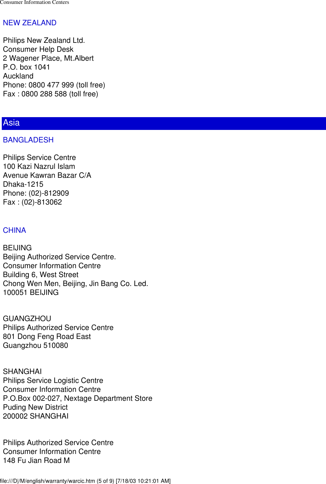 Consumer Information CentersNEW ZEALANDPhilips New Zealand Ltd.Consumer Help Desk2 Wagener Place, Mt.AlbertP.O. box 1041AucklandPhone: 0800 477 999 (toll free)Fax : 0800 288 588 (toll free)AsiaBANGLADESHPhilips Service Centre100 Kazi Nazrul IslamAvenue Kawran Bazar C/ADhaka-1215Phone: (02)-812909Fax : (02)-813062CHINABEIJINGBeijing Authorized Service Centre.Consumer Information CentreBuilding 6, West StreetChong Wen Men, Beijing, Jin Bang Co. Led.100051 BEIJINGGUANGZHOUPhilips Authorized Service Centre801 Dong Feng Road EastGuangzhou 510080SHANGHAIPhilips Service Logistic CentreConsumer Information CentreP.O.Box 002-027, Nextage Department StorePuding New District200002 SHANGHAIPhilips Authorized Service CentreConsumer Information Centre148 Fu Jian Road Mfile:///D|/M/english/warranty/warcic.htm (5 of 9) [7/18/03 10:21:01 AM]