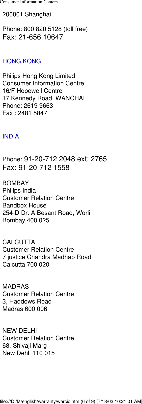 Consumer Information Centers200001 ShanghaiPhone: 800 820 5128 (toll free)Fax: 21-656 10647HONG KONGPhilips Hong Kong LimitedConsumer Information Centre16/F Hopewell Centre17 Kennedy Road, WANCHAIPhone: 2619 9663Fax : 2481 5847INDIAPhone: 91-20-712 2048 ext: 2765Fax: 91-20-712 1558BOMBAYPhilips IndiaCustomer Relation CentreBandbox House254-D Dr. A Besant Road, WorliBombay 400 025CALCUTTACustomer Relation Centre7 justice Chandra Madhab RoadCalcutta 700 020MADRASCustomer Relation Centre3, Haddows RoadMadras 600 006NEW DELHICustomer Relation Centre68, Shivaji MargNew Dehli 110 015file:///D|/M/english/warranty/warcic.htm (6 of 9) [7/18/03 10:21:01 AM]