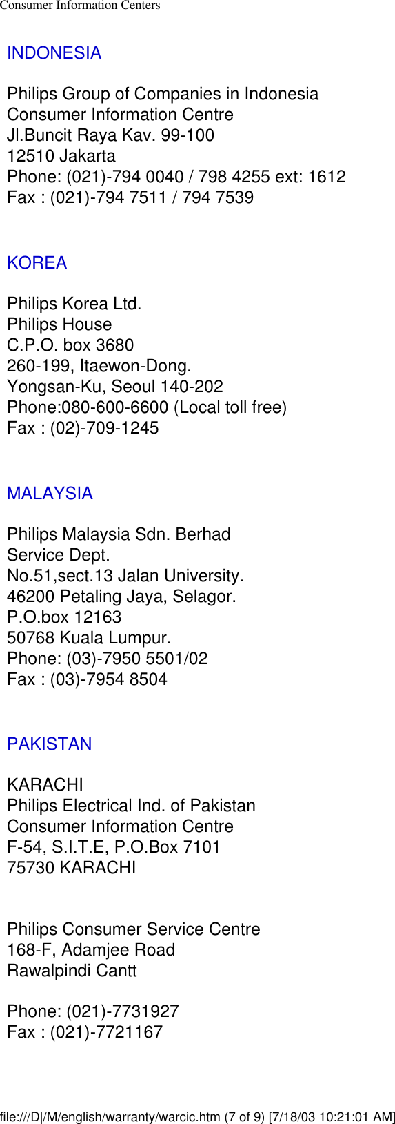 Consumer Information CentersINDONESIAPhilips Group of Companies in IndonesiaConsumer Information CentreJl.Buncit Raya Kav. 99-10012510 JakartaPhone: (021)-794 0040 / 798 4255 ext: 1612Fax : (021)-794 7511 / 794 7539KOREAPhilips Korea Ltd.Philips HouseC.P.O. box 3680260-199, Itaewon-Dong.Yongsan-Ku, Seoul 140-202Phone:080-600-6600 (Local toll free)Fax : (02)-709-1245MALAYSIAPhilips Malaysia Sdn. BerhadService Dept.No.51,sect.13 Jalan University.46200 Petaling Jaya, Selagor.P.O.box 1216350768 Kuala Lumpur.Phone: (03)-7950 5501/02Fax : (03)-7954 8504PAKISTANKARACHIPhilips Electrical Ind. of PakistanConsumer Information CentreF-54, S.I.T.E, P.O.Box 710175730 KARACHIPhilips Consumer Service Centre168-F, Adamjee RoadRawalpindi CanttPhone: (021)-7731927Fax : (021)-7721167file:///D|/M/english/warranty/warcic.htm (7 of 9) [7/18/03 10:21:01 AM]
