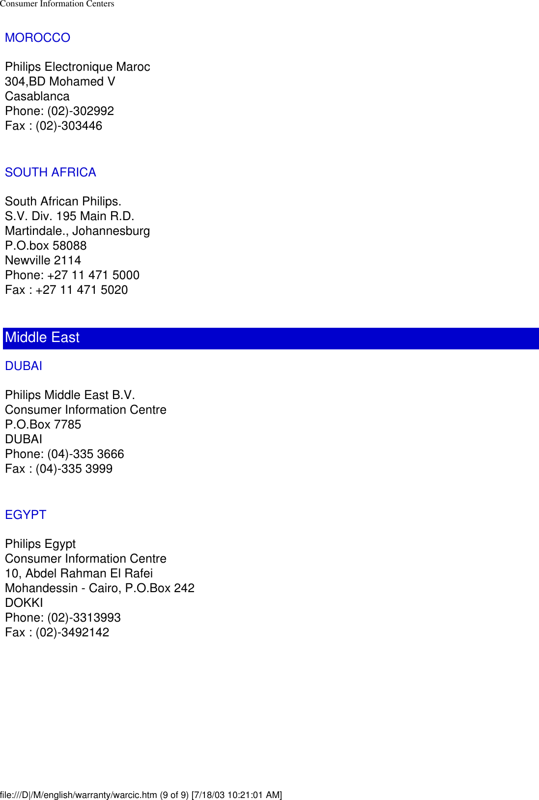 Consumer Information CentersMOROCCOPhilips Electronique Maroc304,BD Mohamed VCasablancaPhone: (02)-302992Fax : (02)-303446SOUTH AFRICASouth African Philips.S.V. Div. 195 Main R.D.Martindale., JohannesburgP.O.box 58088Newville 2114Phone: +27 11 471 5000Fax : +27 11 471 5020Middle EastDUBAIPhilips Middle East B.V.Consumer Information CentreP.O.Box 7785DUBAIPhone: (04)-335 3666Fax : (04)-335 3999EGYPTPhilips EgyptConsumer Information Centre10, Abdel Rahman El RafeiMohandessin - Cairo, P.O.Box 242DOKKIPhone: (02)-3313993Fax : (02)-3492142  file:///D|/M/english/warranty/warcic.htm (9 of 9) [7/18/03 10:21:01 AM]