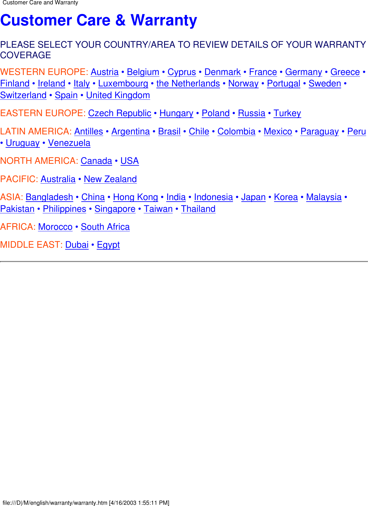 Customer Care &amp; WarrantyPLEASE SELECT YOUR COUNTRY/AREA TO REVIEW DETAILS OF YOUR WARRANTYCOVERAGEWESTERN EUROPE: Austria • Belgium • Cyprus • Denmark • France • Germany • Greece •Finland • Ireland • Italy • Luxembourg • the Netherlands • Norway • Portugal • Sweden •Switzerland • Spain • United KingdomEASTERN EUROPE: Czech Republic • Hungary • Poland • Russia • TurkeyLATIN AMERICA: Antilles • Argentina • Brasil • Chile • Colombia • Mexico • Paraguay • Peru• Uruguay • VenezuelaNORTH AMERICA: Canada • USAPACIFIC: Australia • New ZealandASIA: Bangladesh • China • Hong Kong • India • Indonesia • Japan • Korea • Malaysia •Pakistan • Philippines • Singapore • Taiwan • ThailandAFRICA: Morocco • South AfricaMIDDLE EAST: Dubai • Egypt Customer Care and Warrantyfile:///D|/M/english/warranty/warranty.htm [4/16/2003 1:55:11 PM]