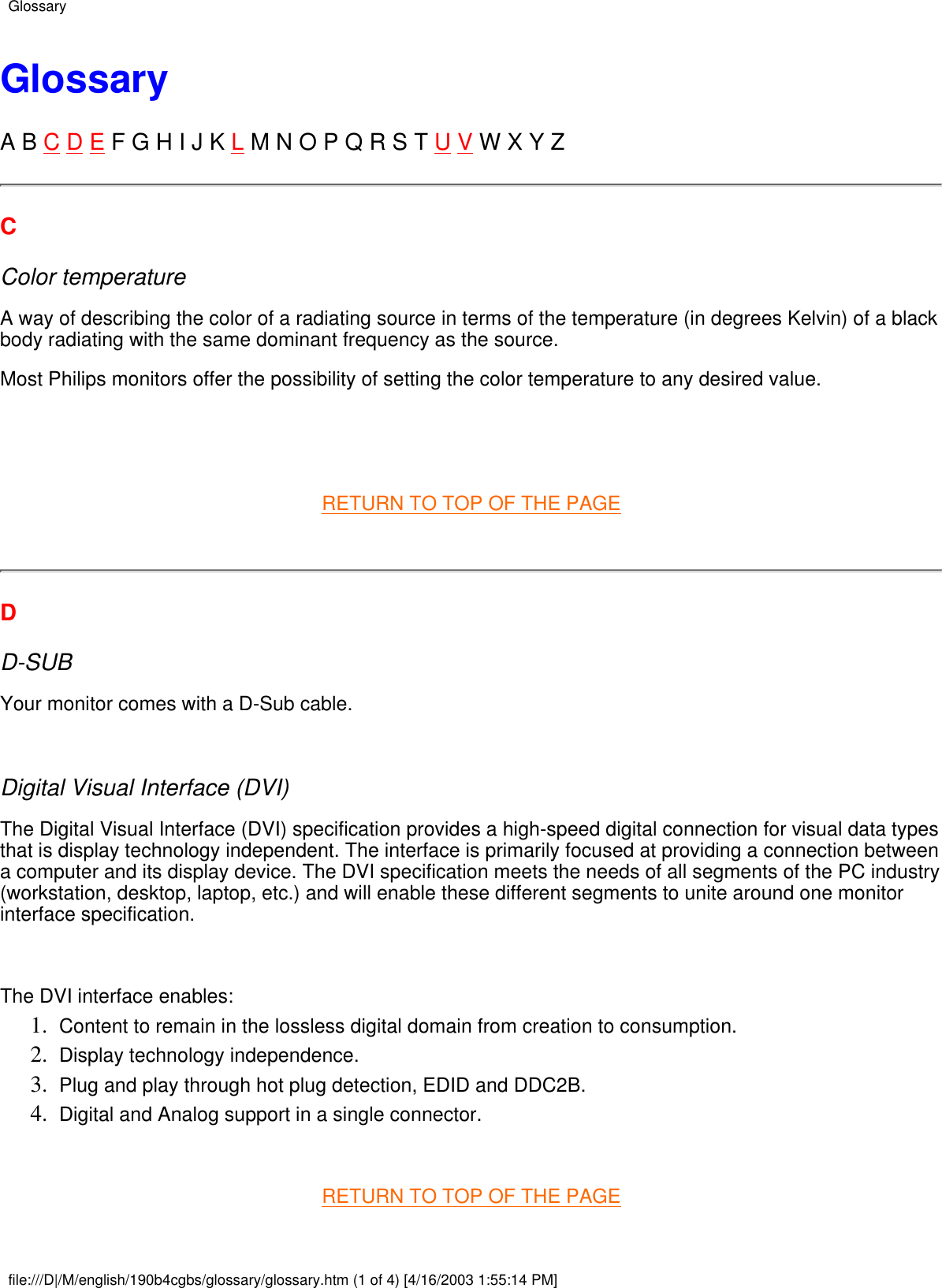 GlossaryA B C D E F G H I J K L M N O P Q R S T U V W X Y ZCColor temperatureA way of describing the color of a radiating source in terms of the temperature (in degrees Kelvin) of a blackbody radiating with the same dominant frequency as the source.Most Philips monitors offer the possibility of setting the color temperature to any desired value.  RETURN TO TOP OF THE PAGE DD-SUBYour monitor comes with a D-Sub cable. Digital Visual Interface (DVI)The Digital Visual Interface (DVI) specification provides a high-speed digital connection for visual data typesthat is display technology independent. The interface is primarily focused at providing a connection betweena computer and its display device. The DVI specification meets the needs of all segments of the PC industry(workstation, desktop, laptop, etc.) and will enable these different segments to unite around one monitorinterface specification. The DVI interface enables:Content to remain in the lossless digital domain from creation to consumption.1.  Display technology independence.2.  Plug and play through hot plug detection, EDID and DDC2B.3.  Digital and Analog support in a single connector.4.   RETURN TO TOP OF THE PAGEGlossaryfile:///D|/M/english/190b4cgbs/glossary/glossary.htm (1 of 4) [4/16/2003 1:55:14 PM]
