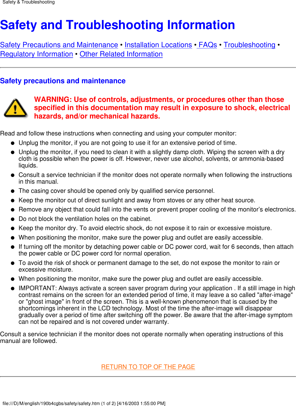 Safety and Troubleshooting InformationSafety Precautions and Maintenance • Installation Locations • FAQs • Troubleshooting •Regulatory Information • Other Related InformationSafety precautions and maintenanceWARNING: Use of controls, adjustments, or procedures other than thosespecified in this documentation may result in exposure to shock, electricalhazards, and/or mechanical hazards.Read and follow these instructions when connecting and using your computer monitor:Unplug the monitor, if you are not going to use it for an extensive period of time.●   Unplug the monitor, if you need to clean it with a slightly damp cloth. Wiping the screen with a drycloth is possible when the power is off. However, never use alcohol, solvents, or ammonia-basedliquids.●   Consult a service technician if the monitor does not operate normally when following the instructionsin this manual.●   The casing cover should be opened only by qualified service personnel.●   Keep the monitor out of direct sunlight and away from stoves or any other heat source.●   Remove any object that could fall into the vents or prevent proper cooling of the monitor’s electronics.●   Do not block the ventilation holes on the cabinet.●   Keep the monitor dry. To avoid electric shock, do not expose it to rain or excessive moisture.●   When positioning the monitor, make sure the power plug and outlet are easily accessible.●   If turning off the monitor by detaching power cable or DC power cord, wait for 6 seconds, then attachthe power cable or DC power cord for normal operation.●   To avoid the risk of shock or permanent damage to the set, do not expose the monitor to rain orexcessive moisture.●   When positioning the monitor, make sure the power plug and outlet are easily accessible.●   IMPORTANT: Always activate a screen saver program during your application . If a still image in highcontrast remains on the screen for an extended period of time, it may leave a so called &quot;after-image&quot;or &quot;ghost image&quot; in front of the screen. This is a well-known phenomenon that is caused by theshortcomings inherent in the LCD technology. Most of the time the after-image will disappeargradually over a period of time after switching off the power. Be aware that the after-image symptomcan not be repaired and is not covered under warranty.●   Consult a service technician if the monitor does not operate normally when operating instructions of thismanual are followed. RETURN TO TOP OF THE PAGESafety &amp; Troubleshootingfile:///D|/M/english/190b4cgbs/safety/safety.htm (1 of 2) [4/16/2003 1:55:00 PM]