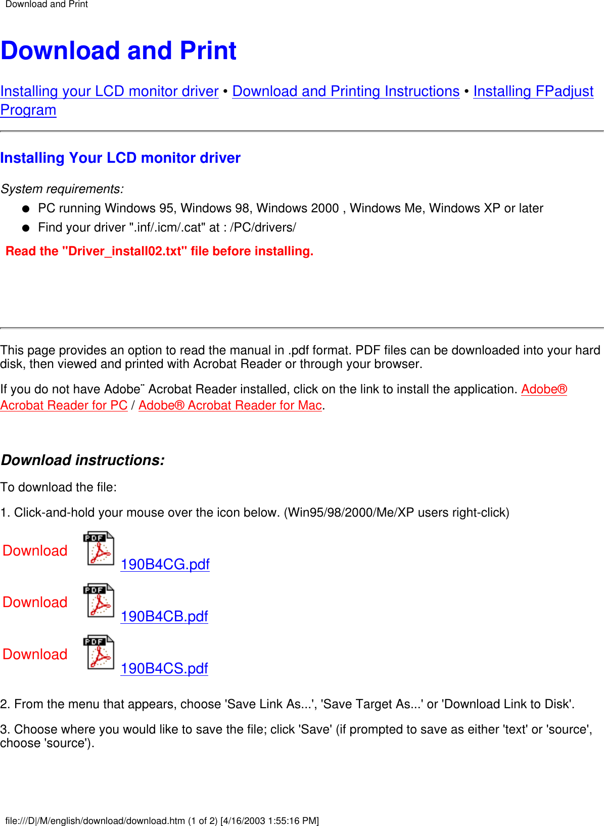 Download and PrintInstalling your LCD monitor driver • Download and Printing Instructions • Installing FPadjustProgramInstalling Your LCD monitor driverSystem requirements:PC running Windows 95, Windows 98, Windows 2000 , Windows Me, Windows XP or later●   Find your driver &quot;.inf/.icm/.cat&quot; at : /PC/drivers/●   Read the &quot;Driver_install02.txt&quot; file before installing.This page provides an option to read the manual in .pdf format. PDF files can be downloaded into your harddisk, then viewed and printed with Acrobat Reader or through your browser.If you do not have Adobe¨ Acrobat Reader installed, click on the link to install the application. Adobe®Acrobat Reader for PC / Adobe® Acrobat Reader for Mac. Download instructions:To download the file:1. Click-and-hold your mouse over the icon below. (Win95/98/2000/Me/XP users right-click)Download 190B4CG.pdfDownload 190B4CB.pdfDownload 190B4CS.pdf2. From the menu that appears, choose &apos;Save Link As...&apos;, &apos;Save Target As...&apos; or &apos;Download Link to Disk&apos;.3. Choose where you would like to save the file; click &apos;Save&apos; (if prompted to save as either &apos;text&apos; or &apos;source&apos;,choose &apos;source&apos;). Download and Printfile:///D|/M/english/download/download.htm (1 of 2) [4/16/2003 1:55:16 PM]