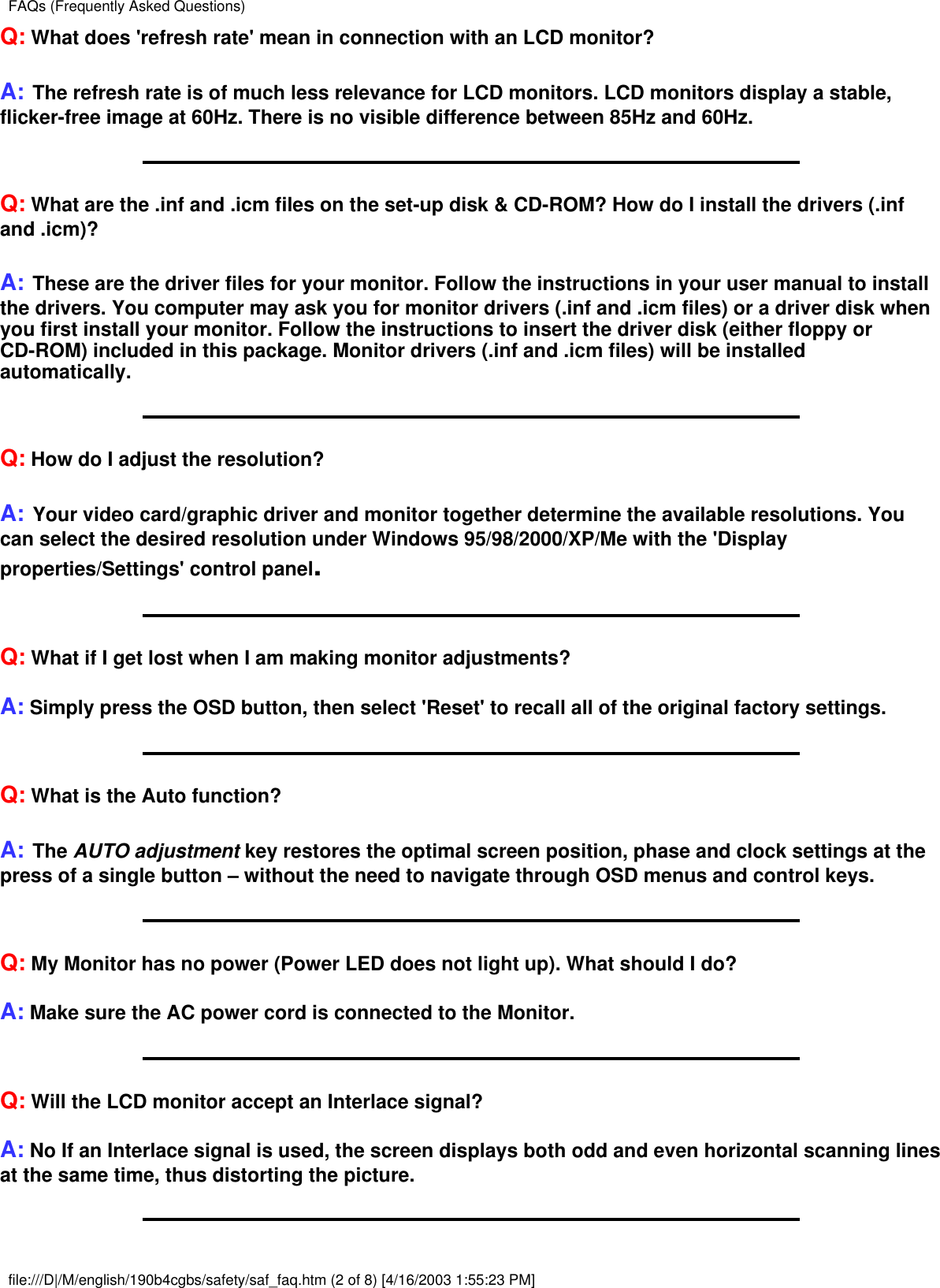 Q: What does &apos;refresh rate&apos; mean in connection with an LCD monitor?A: The refresh rate is of much less relevance for LCD monitors. LCD monitors display a stable,flicker-free image at 60Hz. There is no visible difference between 85Hz and 60Hz.Q: What are the .inf and .icm files on the set-up disk &amp; CD-ROM? How do I install the drivers (.infand .icm)?A: These are the driver files for your monitor. Follow the instructions in your user manual to installthe drivers. You computer may ask you for monitor drivers (.inf and .icm files) or a driver disk whenyou first install your monitor. Follow the instructions to insert the driver disk (either floppy orCD-ROM) included in this package. Monitor drivers (.inf and .icm files) will be installedautomatically.Q: How do I adjust the resolution?A: Your video card/graphic driver and monitor together determine the available resolutions. Youcan select the desired resolution under Windows 95/98/2000/XP/Me with the &apos;Displayproperties/Settings&apos; control panel.Q: What if I get lost when I am making monitor adjustments?A: Simply press the OSD button, then select &apos;Reset&apos; to recall all of the original factory settings.Q: What is the Auto function?A: The AUTO adjustment key restores the optimal screen position, phase and clock settings at thepress of a single button – without the need to navigate through OSD menus and control keys.Q: My Monitor has no power (Power LED does not light up). What should I do?A: Make sure the AC power cord is connected to the Monitor.Q: Will the LCD monitor accept an Interlace signal?A: No If an Interlace signal is used, the screen displays both odd and even horizontal scanning linesat the same time, thus distorting the picture.FAQs (Frequently Asked Questions)file:///D|/M/english/190b4cgbs/safety/saf_faq.htm (2 of 8) [4/16/2003 1:55:23 PM]