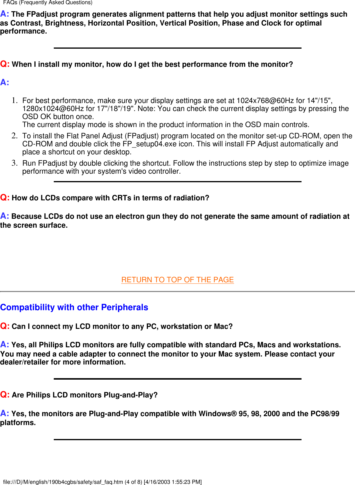 A: The FPadjust program generates alignment patterns that help you adjust monitor settings suchas Contrast, Brightness, Horizontal Position, Vertical Position, Phase and Clock for optimalperformance.Q: When I install my monitor, how do I get the best performance from the monitor?A:For best performance, make sure your display settings are set at 1024x768@60Hz for 14&quot;/15&quot;,1280x1024@60Hz for 17&quot;/18&quot;/19&quot;. Note: You can check the current display settings by pressing theOSD OK button once.The current display mode is shown in the product information in the OSD main controls.1.  To install the Flat Panel Adjust (FPadjust) program located on the monitor set-up CD-ROM, open theCD-ROM and double click the FP_setup04.exe icon. This will install FP Adjust automatically andplace a shortcut on your desktop.2.  Run FPadjust by double clicking the shortcut. Follow the instructions step by step to optimize imageperformance with your system&apos;s video controller.3.  Q: How do LCDs compare with CRTs in terms of radiation?A: Because LCDs do not use an electron gun they do not generate the same amount of radiation atthe screen surface.  RETURN TO TOP OF THE PAGECompatibility with other PeripheralsQ: Can I connect my LCD monitor to any PC, workstation or Mac?A: Yes, all Philips LCD monitors are fully compatible with standard PCs, Macs and workstations.You may need a cable adapter to connect the monitor to your Mac system. Please contact yourdealer/retailer for more information.Q: Are Philips LCD monitors Plug-and-Play?A: Yes, the monitors are Plug-and-Play compatible with Windows® 95, 98, 2000 and the PC98/99platforms.FAQs (Frequently Asked Questions)file:///D|/M/english/190b4cgbs/safety/saf_faq.htm (4 of 8) [4/16/2003 1:55:23 PM]