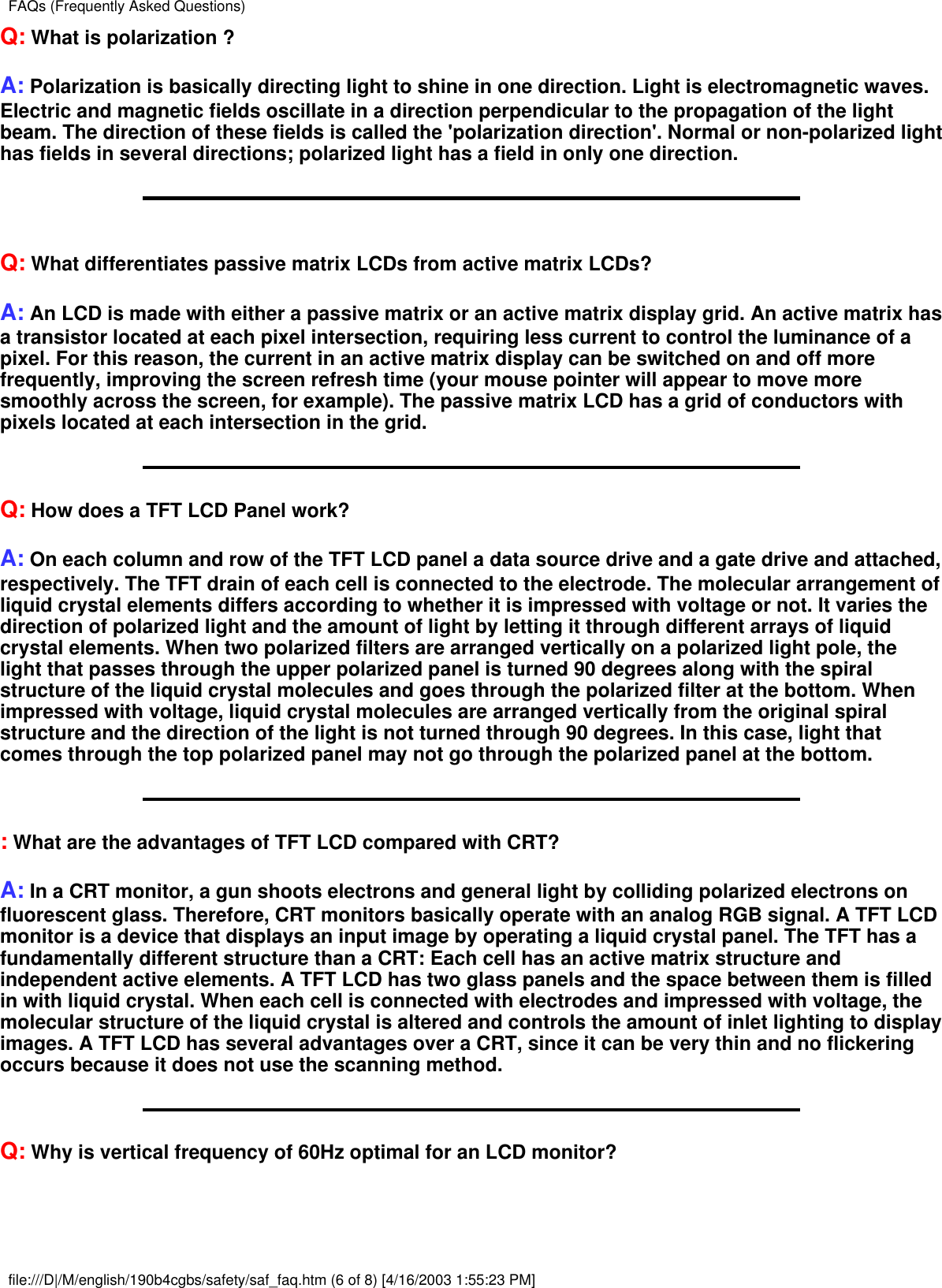 Q: What is polarization ?A: Polarization is basically directing light to shine in one direction. Light is electromagnetic waves.Electric and magnetic fields oscillate in a direction perpendicular to the propagation of the lightbeam. The direction of these fields is called the &apos;polarization direction&apos;. Normal or non-polarized lighthas fields in several directions; polarized light has a field in only one direction.Q: What differentiates passive matrix LCDs from active matrix LCDs?A: An LCD is made with either a passive matrix or an active matrix display grid. An active matrix hasa transistor located at each pixel intersection, requiring less current to control the luminance of apixel. For this reason, the current in an active matrix display can be switched on and off morefrequently, improving the screen refresh time (your mouse pointer will appear to move moresmoothly across the screen, for example). The passive matrix LCD has a grid of conductors withpixels located at each intersection in the grid.Q: How does a TFT LCD Panel work?A: On each column and row of the TFT LCD panel a data source drive and a gate drive and attached,respectively. The TFT drain of each cell is connected to the electrode. The molecular arrangement ofliquid crystal elements differs according to whether it is impressed with voltage or not. It varies thedirection of polarized light and the amount of light by letting it through different arrays of liquidcrystal elements. When two polarized filters are arranged vertically on a polarized light pole, thelight that passes through the upper polarized panel is turned 90 degrees along with the spiralstructure of the liquid crystal molecules and goes through the polarized filter at the bottom. Whenimpressed with voltage, liquid crystal molecules are arranged vertically from the original spiralstructure and the direction of the light is not turned through 90 degrees. In this case, light thatcomes through the top polarized panel may not go through the polarized panel at the bottom.: What are the advantages of TFT LCD compared with CRT?A: In a CRT monitor, a gun shoots electrons and general light by colliding polarized electrons onfluorescent glass. Therefore, CRT monitors basically operate with an analog RGB signal. A TFT LCDmonitor is a device that displays an input image by operating a liquid crystal panel. The TFT has afundamentally different structure than a CRT: Each cell has an active matrix structure andindependent active elements. A TFT LCD has two glass panels and the space between them is filledin with liquid crystal. When each cell is connected with electrodes and impressed with voltage, themolecular structure of the liquid crystal is altered and controls the amount of inlet lighting to displayimages. A TFT LCD has several advantages over a CRT, since it can be very thin and no flickeringoccurs because it does not use the scanning method.Q: Why is vertical frequency of 60Hz optimal for an LCD monitor?FAQs (Frequently Asked Questions)file:///D|/M/english/190b4cgbs/safety/saf_faq.htm (6 of 8) [4/16/2003 1:55:23 PM]