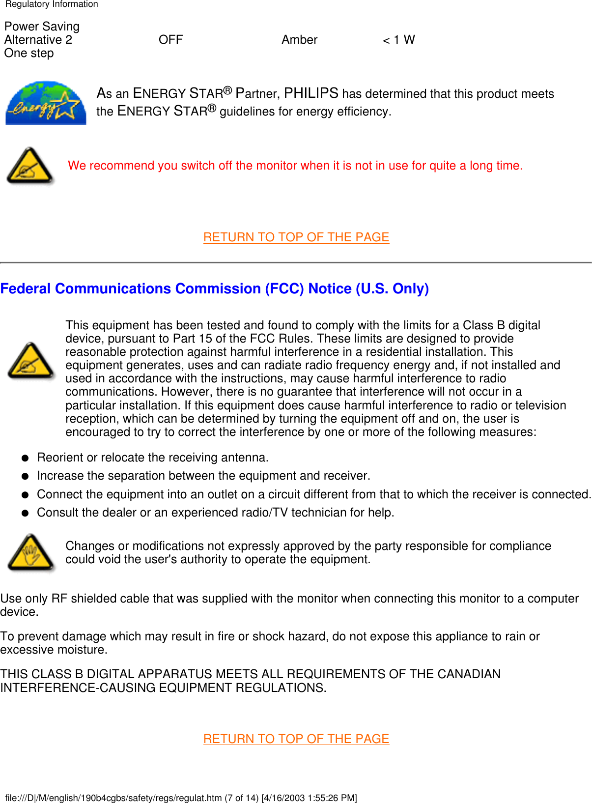 Power SavingAlternative 2One step OFF Amber &lt; 1 WAs an ENERGY STAR® Partner, PHILIPS has determined that this product meetsthe ENERGY STAR® guidelines for energy efficiency.We recommend you switch off the monitor when it is not in use for quite a long time. RETURN TO TOP OF THE PAGEFederal Communications Commission (FCC) Notice (U.S. Only)This equipment has been tested and found to comply with the limits for a Class B digitaldevice, pursuant to Part 15 of the FCC Rules. These limits are designed to providereasonable protection against harmful interference in a residential installation. Thisequipment generates, uses and can radiate radio frequency energy and, if not installed andused in accordance with the instructions, may cause harmful interference to radiocommunications. However, there is no guarantee that interference will not occur in aparticular installation. If this equipment does cause harmful interference to radio or televisionreception, which can be determined by turning the equipment off and on, the user isencouraged to try to correct the interference by one or more of the following measures: Reorient or relocate the receiving antenna.●   Increase the separation between the equipment and receiver.●   Connect the equipment into an outlet on a circuit different from that to which the receiver is connected.●   Consult the dealer or an experienced radio/TV technician for help.●   Changes or modifications not expressly approved by the party responsible for compliancecould void the user&apos;s authority to operate the equipment.Use only RF shielded cable that was supplied with the monitor when connecting this monitor to a computerdevice.To prevent damage which may result in fire or shock hazard, do not expose this appliance to rain orexcessive moisture.THIS CLASS B DIGITAL APPARATUS MEETS ALL REQUIREMENTS OF THE CANADIANINTERFERENCE-CAUSING EQUIPMENT REGULATIONS. RETURN TO TOP OF THE PAGERegulatory Informationfile:///D|/M/english/190b4cgbs/safety/regs/regulat.htm (7 of 14) [4/16/2003 1:55:26 PM]