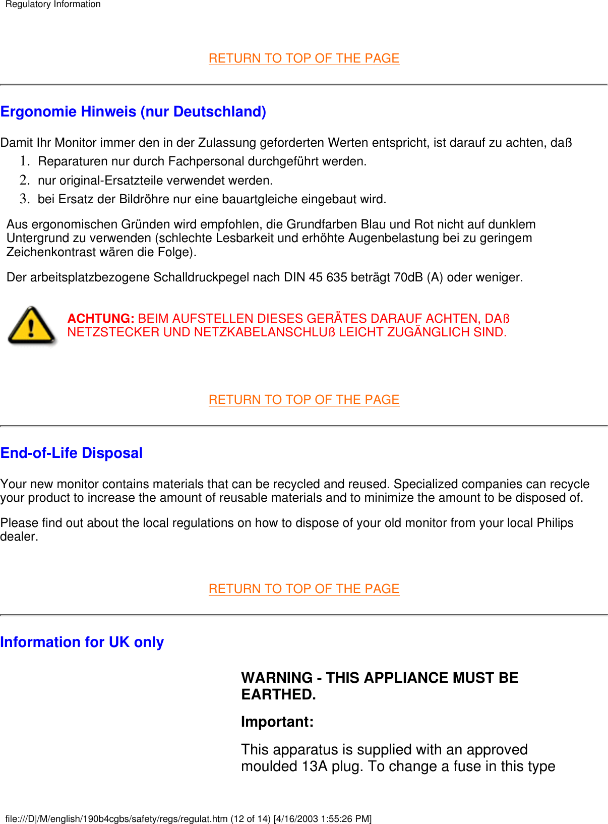  RETURN TO TOP OF THE PAGEErgonomie Hinweis (nur Deutschland)Damit Ihr Monitor immer den in der Zulassung geforderten Werten entspricht, ist darauf zu achten, daßReparaturen nur durch Fachpersonal durchgeführt werden.1.  nur original-Ersatzteile verwendet werden.2.  bei Ersatz der Bildröhre nur eine bauartgleiche eingebaut wird.3.  Aus ergonomischen Gründen wird empfohlen, die Grundfarben Blau und Rot nicht auf dunklemUntergrund zu verwenden (schlechte Lesbarkeit und erhöhte Augenbelastung bei zu geringemZeichenkontrast wären die Folge).Der arbeitsplatzbezogene Schalldruckpegel nach DIN 45 635 beträgt 70dB (A) oder weniger.ACHTUNG: BEIM AUFSTELLEN DIESES GERÄTES DARAUF ACHTEN, DAßNETZSTECKER UND NETZKABELANSCHLUß LEICHT ZUGÄNGLICH SIND. RETURN TO TOP OF THE PAGEEnd-of-Life DisposalYour new monitor contains materials that can be recycled and reused. Specialized companies can recycleyour product to increase the amount of reusable materials and to minimize the amount to be disposed of.Please find out about the local regulations on how to dispose of your old monitor from your local Philipsdealer. RETURN TO TOP OF THE PAGEInformation for UK only WARNING - THIS APPLIANCE MUST BEEARTHED.Important:This apparatus is supplied with an approvedmoulded 13A plug. To change a fuse in this type Regulatory Informationfile:///D|/M/english/190b4cgbs/safety/regs/regulat.htm (12 of 14) [4/16/2003 1:55:26 PM]