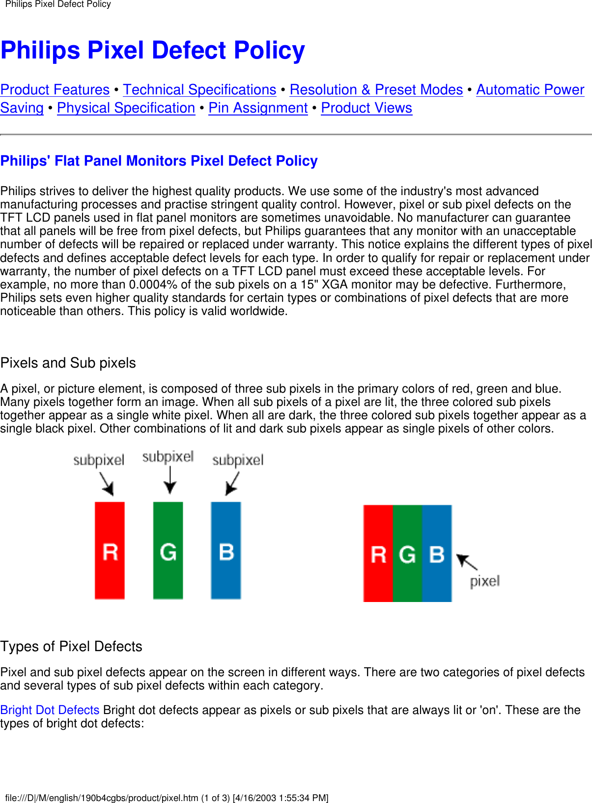 Philips Pixel Defect PolicyProduct Features • Technical Specifications • Resolution &amp; Preset Modes • Automatic PowerSaving • Physical Specification • Pin Assignment • Product ViewsPhilips&apos; Flat Panel Monitors Pixel Defect PolicyPhilips strives to deliver the highest quality products. We use some of the industry&apos;s most advancedmanufacturing processes and practise stringent quality control. However, pixel or sub pixel defects on theTFT LCD panels used in flat panel monitors are sometimes unavoidable. No manufacturer can guaranteethat all panels will be free from pixel defects, but Philips guarantees that any monitor with an unacceptablenumber of defects will be repaired or replaced under warranty. This notice explains the different types of pixeldefects and defines acceptable defect levels for each type. In order to qualify for repair or replacement underwarranty, the number of pixel defects on a TFT LCD panel must exceed these acceptable levels. Forexample, no more than 0.0004% of the sub pixels on a 15&quot; XGA monitor may be defective. Furthermore,Philips sets even higher quality standards for certain types or combinations of pixel defects that are morenoticeable than others. This policy is valid worldwide. Pixels and Sub pixelsA pixel, or picture element, is composed of three sub pixels in the primary colors of red, green and blue.Many pixels together form an image. When all sub pixels of a pixel are lit, the three colored sub pixelstogether appear as a single white pixel. When all are dark, the three colored sub pixels together appear as asingle black pixel. Other combinations of lit and dark sub pixels appear as single pixels of other colors. Types of Pixel DefectsPixel and sub pixel defects appear on the screen in different ways. There are two categories of pixel defectsand several types of sub pixel defects within each category.Bright Dot Defects Bright dot defects appear as pixels or sub pixels that are always lit or &apos;on&apos;. These are thetypes of bright dot defects:Philips Pixel Defect Policyfile:///D|/M/english/190b4cgbs/product/pixel.htm (1 of 3) [4/16/2003 1:55:34 PM]