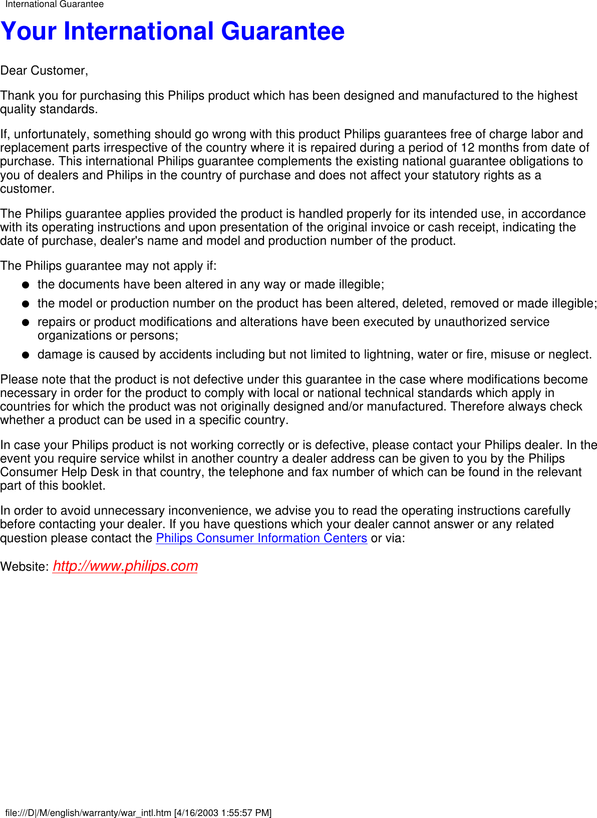 Your International GuaranteeDear Customer,Thank you for purchasing this Philips product which has been designed and manufactured to the highestquality standards.If, unfortunately, something should go wrong with this product Philips guarantees free of charge labor andreplacement parts irrespective of the country where it is repaired during a period of 12 months from date ofpurchase. This international Philips guarantee complements the existing national guarantee obligations toyou of dealers and Philips in the country of purchase and does not affect your statutory rights as acustomer.The Philips guarantee applies provided the product is handled properly for its intended use, in accordancewith its operating instructions and upon presentation of the original invoice or cash receipt, indicating thedate of purchase, dealer&apos;s name and model and production number of the product.The Philips guarantee may not apply if:the documents have been altered in any way or made illegible;●   the model or production number on the product has been altered, deleted, removed or made illegible;●   repairs or product modifications and alterations have been executed by unauthorized serviceorganizations or persons;●   damage is caused by accidents including but not limited to lightning, water or fire, misuse or neglect.●   Please note that the product is not defective under this guarantee in the case where modifications becomenecessary in order for the product to comply with local or national technical standards which apply incountries for which the product was not originally designed and/or manufactured. Therefore always checkwhether a product can be used in a specific country.In case your Philips product is not working correctly or is defective, please contact your Philips dealer. In theevent you require service whilst in another country a dealer address can be given to you by the PhilipsConsumer Help Desk in that country, the telephone and fax number of which can be found in the relevantpart of this booklet.In order to avoid unnecessary inconvenience, we advise you to read the operating instructions carefullybefore contacting your dealer. If you have questions which your dealer cannot answer or any relatedquestion please contact the Philips Consumer Information Centers or via:Website: http://www.philips.comInternational Guaranteefile:///D|/M/english/warranty/war_intl.htm [4/16/2003 1:55:57 PM]