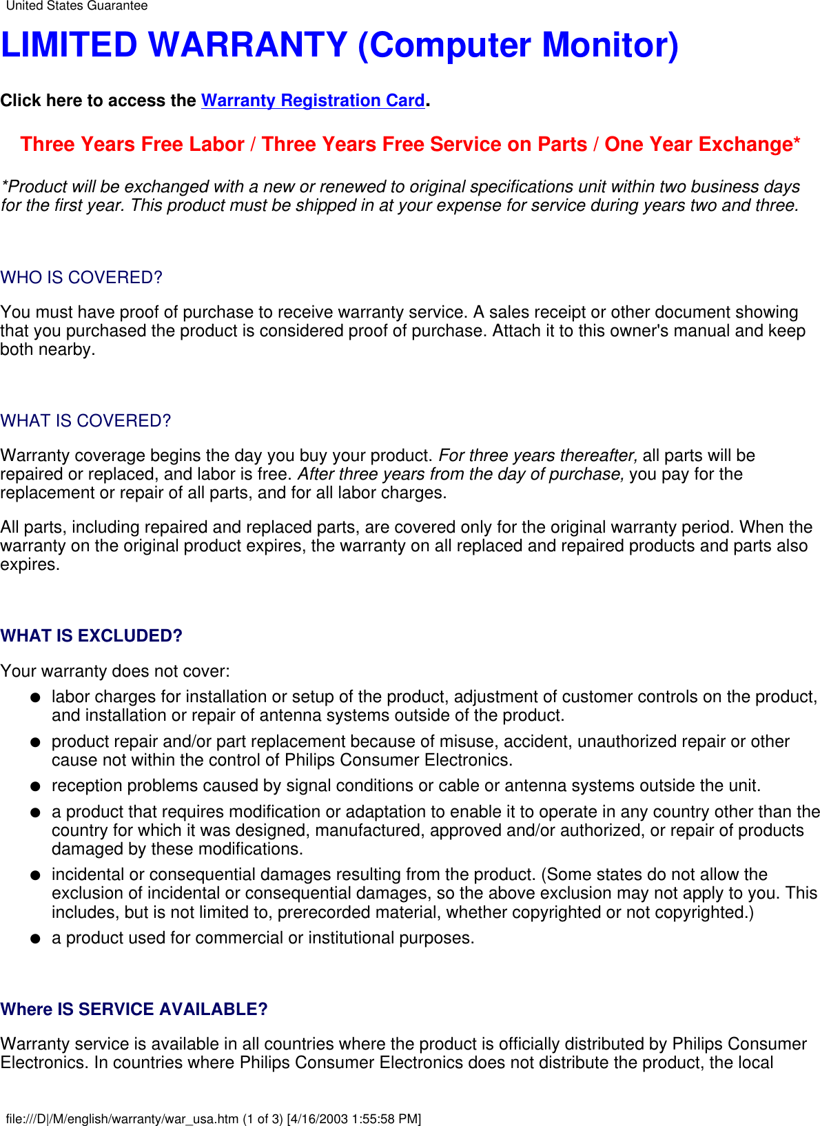LIMITED WARRANTY (Computer Monitor)Click here to access the Warranty Registration Card.Three Years Free Labor / Three Years Free Service on Parts / One Year Exchange**Product will be exchanged with a new or renewed to original specifications unit within two business daysfor the first year. This product must be shipped in at your expense for service during years two and three. WHO IS COVERED?You must have proof of purchase to receive warranty service. A sales receipt or other document showingthat you purchased the product is considered proof of purchase. Attach it to this owner&apos;s manual and keepboth nearby. WHAT IS COVERED?Warranty coverage begins the day you buy your product. For three years thereafter, all parts will berepaired or replaced, and labor is free. After three years from the day of purchase, you pay for thereplacement or repair of all parts, and for all labor charges.All parts, including repaired and replaced parts, are covered only for the original warranty period. When thewarranty on the original product expires, the warranty on all replaced and repaired products and parts alsoexpires. WHAT IS EXCLUDED?Your warranty does not cover:labor charges for installation or setup of the product, adjustment of customer controls on the product,and installation or repair of antenna systems outside of the product.●   product repair and/or part replacement because of misuse, accident, unauthorized repair or othercause not within the control of Philips Consumer Electronics.●   reception problems caused by signal conditions or cable or antenna systems outside the unit.●   a product that requires modification or adaptation to enable it to operate in any country other than thecountry for which it was designed, manufactured, approved and/or authorized, or repair of productsdamaged by these modifications.●   incidental or consequential damages resulting from the product. (Some states do not allow theexclusion of incidental or consequential damages, so the above exclusion may not apply to you. Thisincludes, but is not limited to, prerecorded material, whether copyrighted or not copyrighted.)●   a product used for commercial or institutional purposes.●    Where IS SERVICE AVAILABLE?Warranty service is available in all countries where the product is officially distributed by Philips ConsumerElectronics. In countries where Philips Consumer Electronics does not distribute the product, the localUnited States Guaranteefile:///D|/M/english/warranty/war_usa.htm (1 of 3) [4/16/2003 1:55:58 PM]