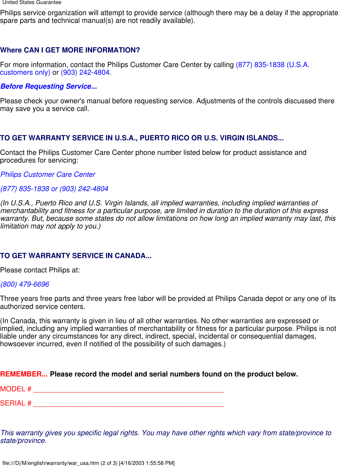 Philips service organization will attempt to provide service (although there may be a delay if the appropriatespare parts and technical manual(s) are not readily available). Where CAN I GET MORE INFORMATION?For more information, contact the Philips Customer Care Center by calling (877) 835-1838 (U.S.A.customers only) or (903) 242-4804.Before Requesting Service...Please check your owner&apos;s manual before requesting service. Adjustments of the controls discussed theremay save you a service call. TO GET WARRANTY SERVICE IN U.S.A., PUERTO RICO OR U.S. VIRGIN ISLANDS...Contact the Philips Customer Care Center phone number listed below for product assistance andprocedures for servicing:Philips Customer Care Center(877) 835-1838 or (903) 242-4804(In U.S.A., Puerto Rico and U.S. Virgin Islands, all implied warranties, including implied warranties ofmerchantability and fitness for a particular purpose, are limited in duration to the duration of this expresswarranty. But, because some states do not allow limitations on how long an implied warranty may last, thislimitation may not apply to you.) TO GET WARRANTY SERVICE IN CANADA...Please contact Philips at:(800) 479-6696Three years free parts and three years free labor will be provided at Philips Canada depot or any one of itsauthorized service centers.(In Canada, this warranty is given in lieu of all other warranties. No other warranties are expressed orimplied, including any implied warranties of merchantability or fitness for a particular purpose. Philips is notliable under any circumstances for any direct, indirect, special, incidental or consequential damages,howsoever incurred, even if notified of the possibility of such damages.) REMEMBER... Please record the model and serial numbers found on the product below.MODEL # ________________________________________________SERIAL # ________________________________________________ This warranty gives you specific legal rights. You may have other rights which vary from state/province tostate/province.United States Guaranteefile:///D|/M/english/warranty/war_usa.htm (2 of 3) [4/16/2003 1:55:58 PM]