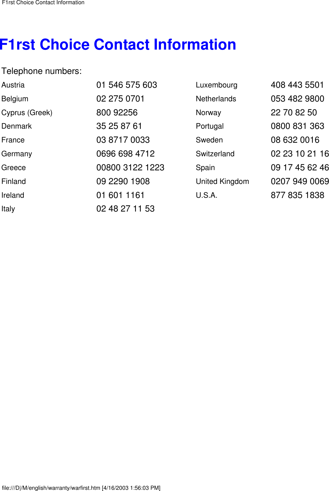 F1rst Choice Contact InformationTelephone numbers:Austria 01 546 575 603 Luxembourg 408 443 5501Belgium 02 275 0701 Netherlands 053 482 9800Cyprus (Greek) 800 92256 Norway 22 70 82 50Denmark 35 25 87 61 Portugal 0800 831 363France 03 8717 0033 Sweden 08 632 0016Germany 0696 698 4712 Switzerland 02 23 10 21 16Greece 00800 3122 1223 Spain 09 17 45 62 46Finland 09 2290 1908 United Kingdom 0207 949 0069Ireland 01 601 1161 U.S.A. 877 835 1838Italy 02 48 27 11 53  F1rst Choice Contact Informationfile:///D|/M/english/warranty/warfirst.htm [4/16/2003 1:56:03 PM]