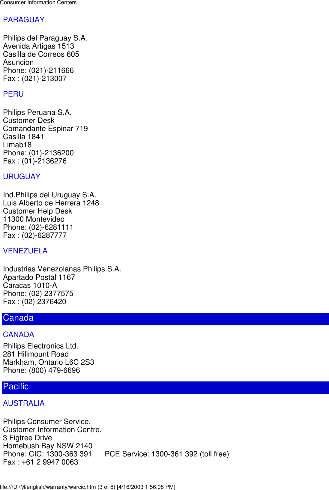 PARAGUAYPhilips del Paraguay S.A.Avenida Artigas 1513Casilla de Correos 605AsuncionPhone: (021)-211666Fax : (021)-213007PERUPhilips Peruana S.A.Customer DeskComandante Espinar 719Casilla 1841Limab18Phone: (01)-2136200Fax : (01)-2136276URUGUAYInd.Philips del Uruguay S.A.Luis Alberto de Herrera 1248Customer Help Desk11300 MontevideoPhone: (02)-6281111Fax : (02)-6287777VENEZUELAIndustrias Venezolanas Philips S.A.Apartado Postal 1167Caracas 1010-APhone: (02) 2377575Fax : (02) 2376420CanadaCANADAPhilips Electronics Ltd.281 Hillmount RoadMarkham, Ontario L6C 2S3Phone: (800) 479-6696PacificAUSTRALIAPhilips Consumer Service.Customer Information Centre.3 Figtree DriveHomebush Bay NSW 2140Phone: CIC: 1300-363 391      PCE Service: 1300-361 392 (toll free)Fax : +61 2 9947 0063Consumer Information Centersfile:///D|/M/english/warranty/warcic.htm (3 of 8) [4/16/2003 1:56:08 PM]
