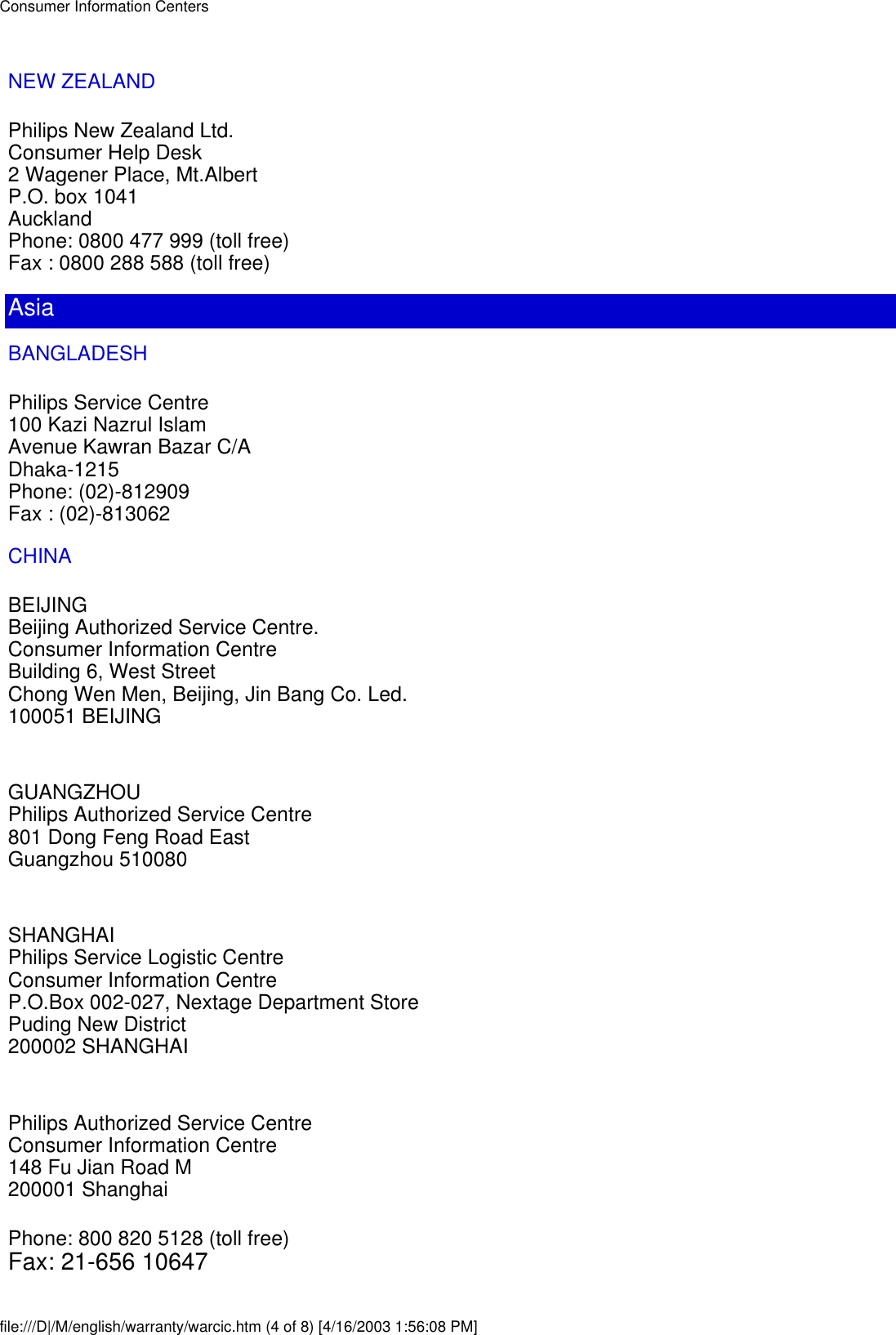 NEW ZEALANDPhilips New Zealand Ltd.Consumer Help Desk2 Wagener Place, Mt.AlbertP.O. box 1041AucklandPhone: 0800 477 999 (toll free)Fax : 0800 288 588 (toll free)AsiaBANGLADESHPhilips Service Centre100 Kazi Nazrul IslamAvenue Kawran Bazar C/ADhaka-1215Phone: (02)-812909Fax : (02)-813062CHINABEIJINGBeijing Authorized Service Centre.Consumer Information CentreBuilding 6, West StreetChong Wen Men, Beijing, Jin Bang Co. Led.100051 BEIJINGGUANGZHOUPhilips Authorized Service Centre801 Dong Feng Road EastGuangzhou 510080SHANGHAIPhilips Service Logistic CentreConsumer Information CentreP.O.Box 002-027, Nextage Department StorePuding New District200002 SHANGHAIPhilips Authorized Service CentreConsumer Information Centre148 Fu Jian Road M200001 ShanghaiPhone: 800 820 5128 (toll free)Fax: 21-656 10647Consumer Information Centersfile:///D|/M/english/warranty/warcic.htm (4 of 8) [4/16/2003 1:56:08 PM]