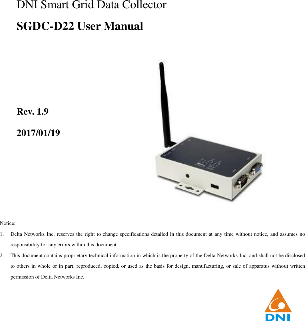                                                            DNI Smart Grid Data Collector SGDC-D22 User Manual    Rev. 1.9 2017/01/19        Notice: 1. Delta Networks Inc. reserves the right to change specifications detailed in this document at any time without notice, and assumes no responsibility for any errors within this document. 2. This document contains proprietary technical information in which is the property of the Delta Networks Inc. and shall not be disclosed to others in whole or in part, reproduced, copied, or used as the basis for design, manufacturing, or sale of apparatus without written permission of Delta Networks Inc. 