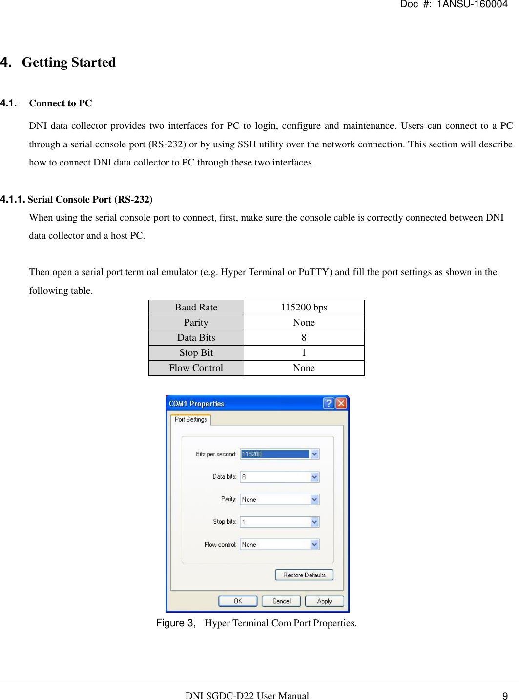 Doc  #:  1ANSU-160004   DNI SGDC-D22 User Manual i.  9 4. Getting Started 4.1. Connect to PC DNI data collector provides two interfaces for PC to login, configure and maintenance. Users can connect to a PC through a serial console port (RS-232) or by using SSH utility over the network connection. This section will describe how to connect DNI data collector to PC through these two interfaces.  4.1.1. Serial Console Port (RS-232) When using the serial console port to connect, first, make sure the console cable is correctly connected between DNI data collector and a host PC.  Then open a serial port terminal emulator (e.g. Hyper Terminal or PuTTY) and fill the port settings as shown in the following table. Baud Rate 115200 bps Parity None Data Bits 8 Stop Bit 1 Flow Control None   Figure 3,  Hyper Terminal Com Port Properties. 