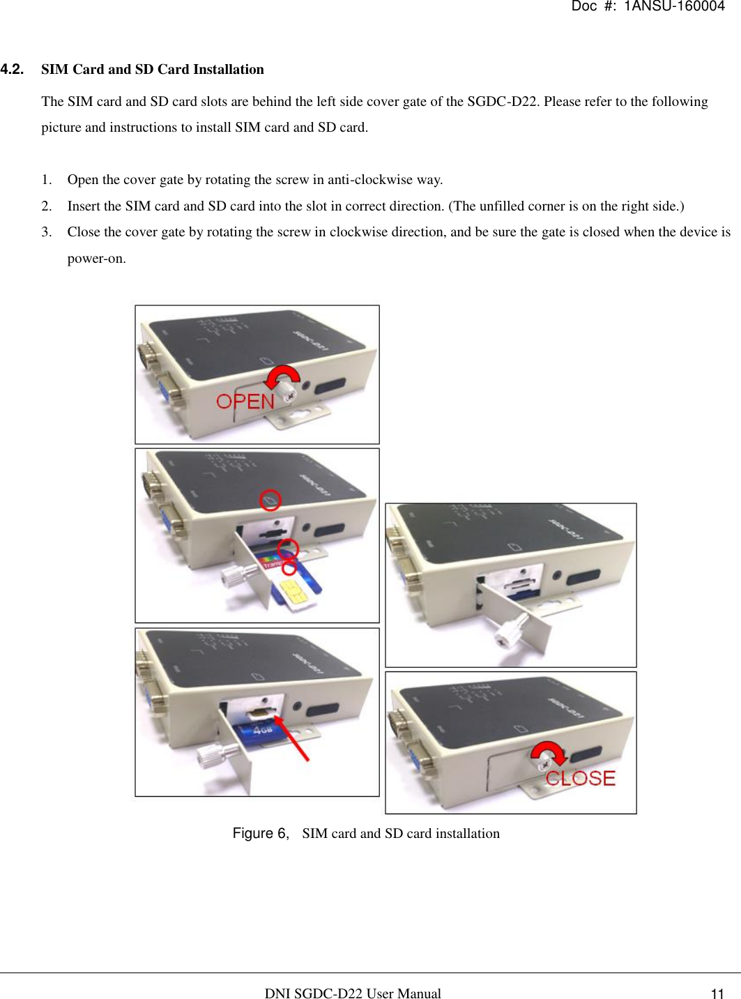 Doc  #:  1ANSU-160004   DNI SGDC-D22 User Manual i. 11 4.2. SIM Card and SD Card Installation The SIM card and SD card slots are behind the left side cover gate of the SGDC-D22. Please refer to the following picture and instructions to install SIM card and SD card.  1. Open the cover gate by rotating the screw in anti-clockwise way. 2. Insert the SIM card and SD card into the slot in correct direction. (The unfilled corner is on the right side.) 3. Close the cover gate by rotating the screw in clockwise direction, and be sure the gate is closed when the device is power-on.   Figure 6,  SIM card and SD card installation   