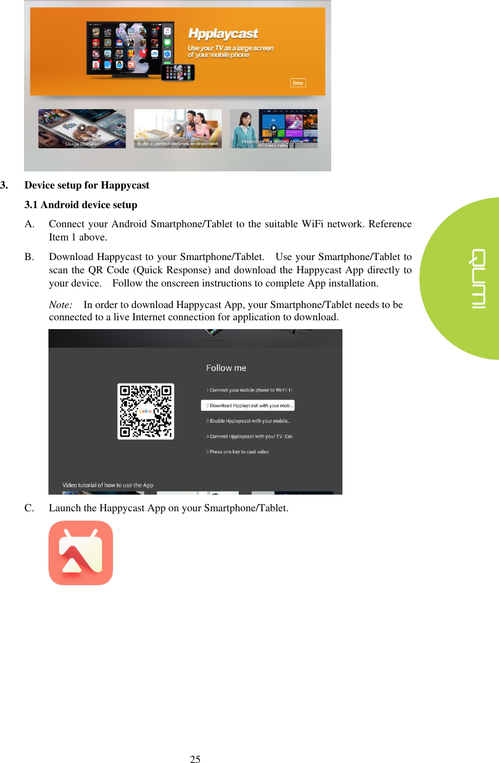  25  3. Device setup for Happycast 3.1 Android device setup A. Connect your Android Smartphone/Tablet to the suitable WiFi network. Reference Item 1 above. B. Download Happycast to your Smartphone/Tablet.    Use your Smartphone/Tablet to scan the QR Code (Quick Response) and download the Happycast App directly to your device.    Follow the onscreen instructions to complete App installation. Note:  In order to download Happycast App, your Smartphone/Tablet needs to be connected to a live Internet connection for application to download.      C. Launch the Happycast App on your Smartphone/Tablet.         