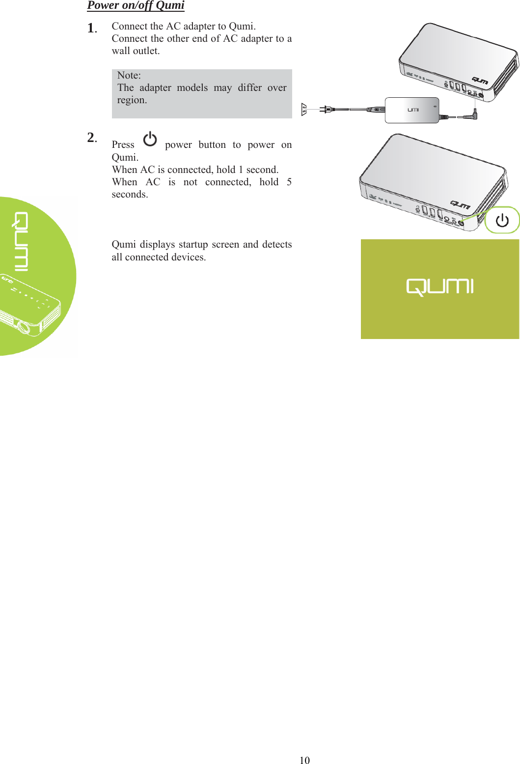  10 Power on/off Qumi 1. Connect the AC adapter to Qumi. Connect the other end of AC adapter to a wall outlet.  Note: The adapter models may differ over region.   2. Press   power button to power on Qumi. When AC is connected, hold 1 second. When AC is not connected, hold 5 seconds.  Qumi displays startup screen and detects all connected devices.   