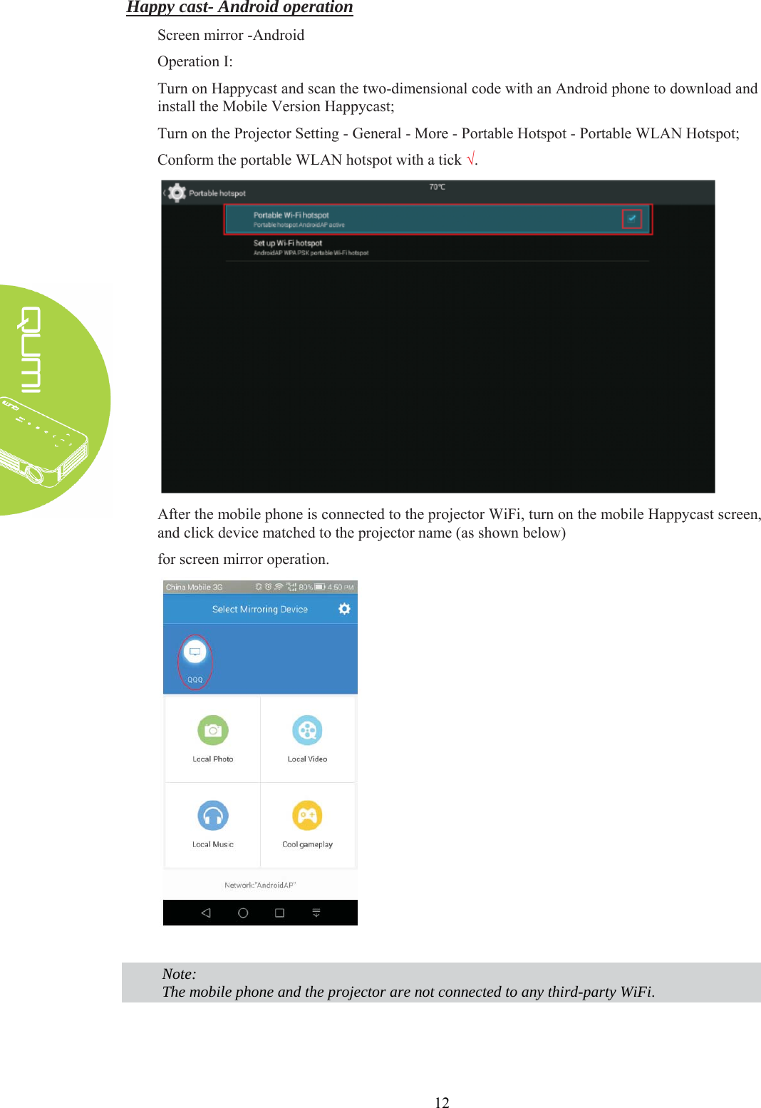  12 Happy cast- Android operation Screen mirror -Android Operation I: Turn on Happycast and scan the two-dimensional code with an Android phone to download and install the Mobile Version Happycast; Turn on the Projector Setting - General - More - Portable Hotspot - Portable WLAN Hotspot; Conform the portable WLAN hotspot with a tick √.  After the mobile phone is connected to the projector WiFi, turn on the mobile Happycast screen, and click device matched to the projector name (as shown below) for screen mirror operation.    Note: The mobile phone and the projector are not connected to any third-party WiFi.   