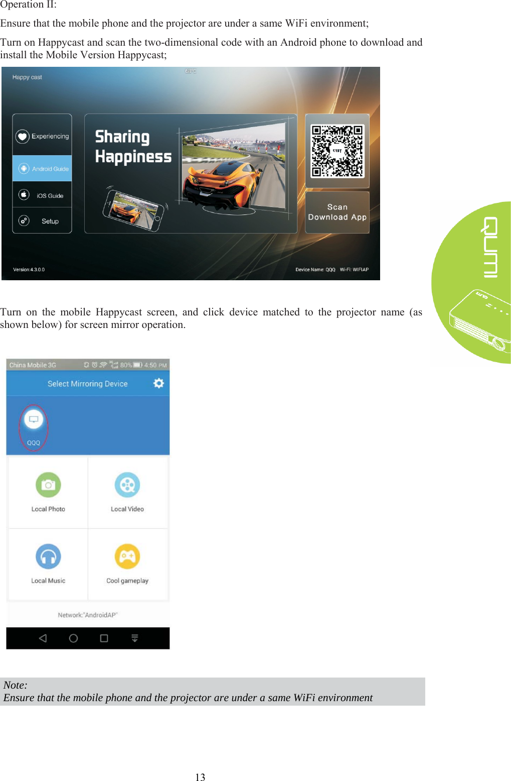 13 Operation II: Ensure that the mobile phone and the projector are under a same WiFi environment; Turn on Happycast and scan the two-dimensional code with an Android phone to download and install the Mobile Version Happycast;   Turn on the mobile Happycast screen, and click device matched to the projector name (as shown below) for screen mirror operation.     Note: Ensure that the mobile phone and the projector are under a same WiFi environment   