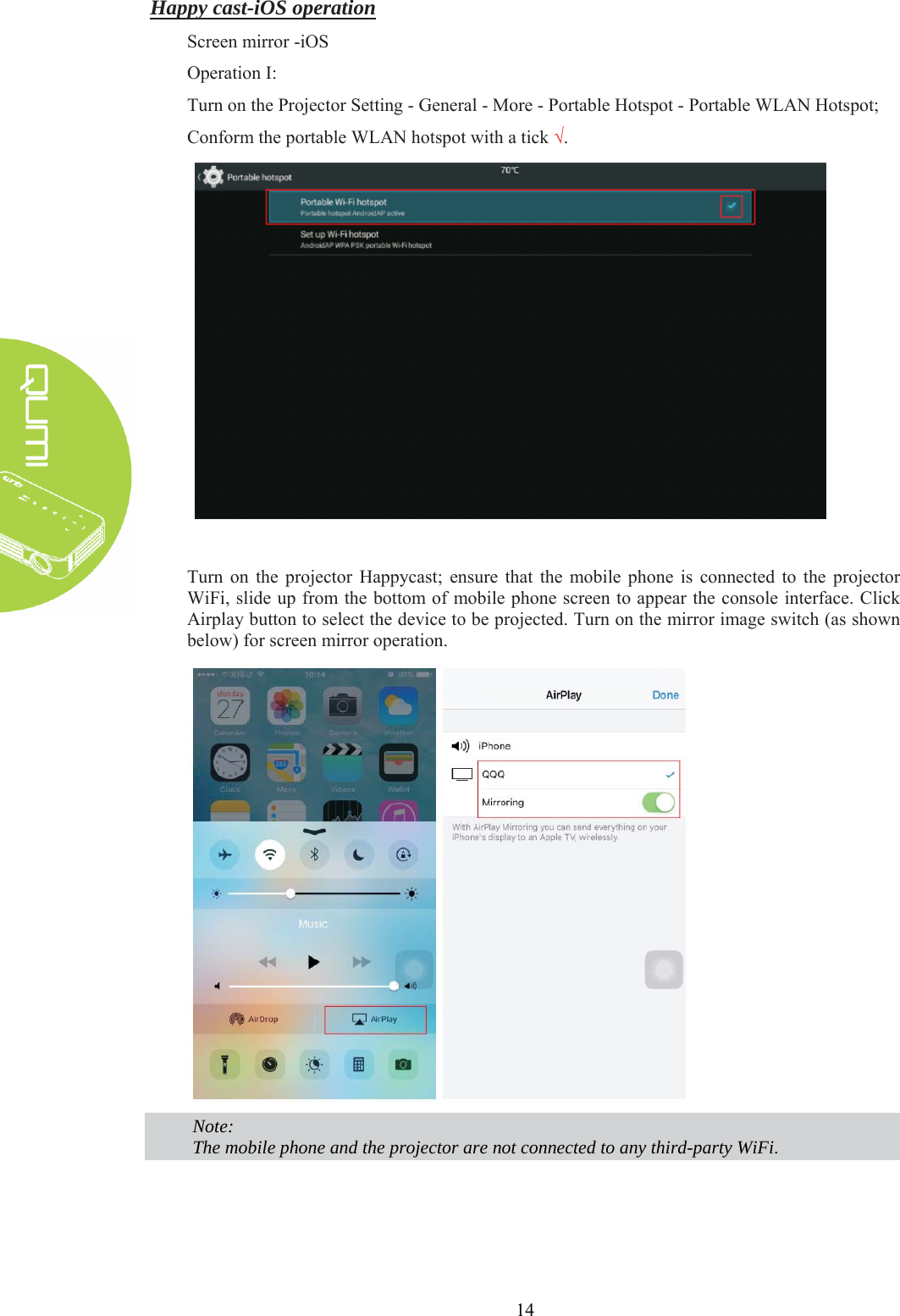  14 Happy cast-iOS operation Screen mirror -iOS Operation I: Turn on the Projector Setting - General - More - Portable Hotspot - Portable WLAN Hotspot; Conform the portable WLAN hotspot with a tick √.   Turn on the projector Happycast; ensure that the mobile phone is connected to the projector WiFi, slide up from the bottom of mobile phone screen to appear the console interface. Click Airplay button to select the device to be projected. Turn on the mirror image switch (as shown below) for screen mirror operation.   Note: The mobile phone and the projector are not connected to any third-party WiFi.   