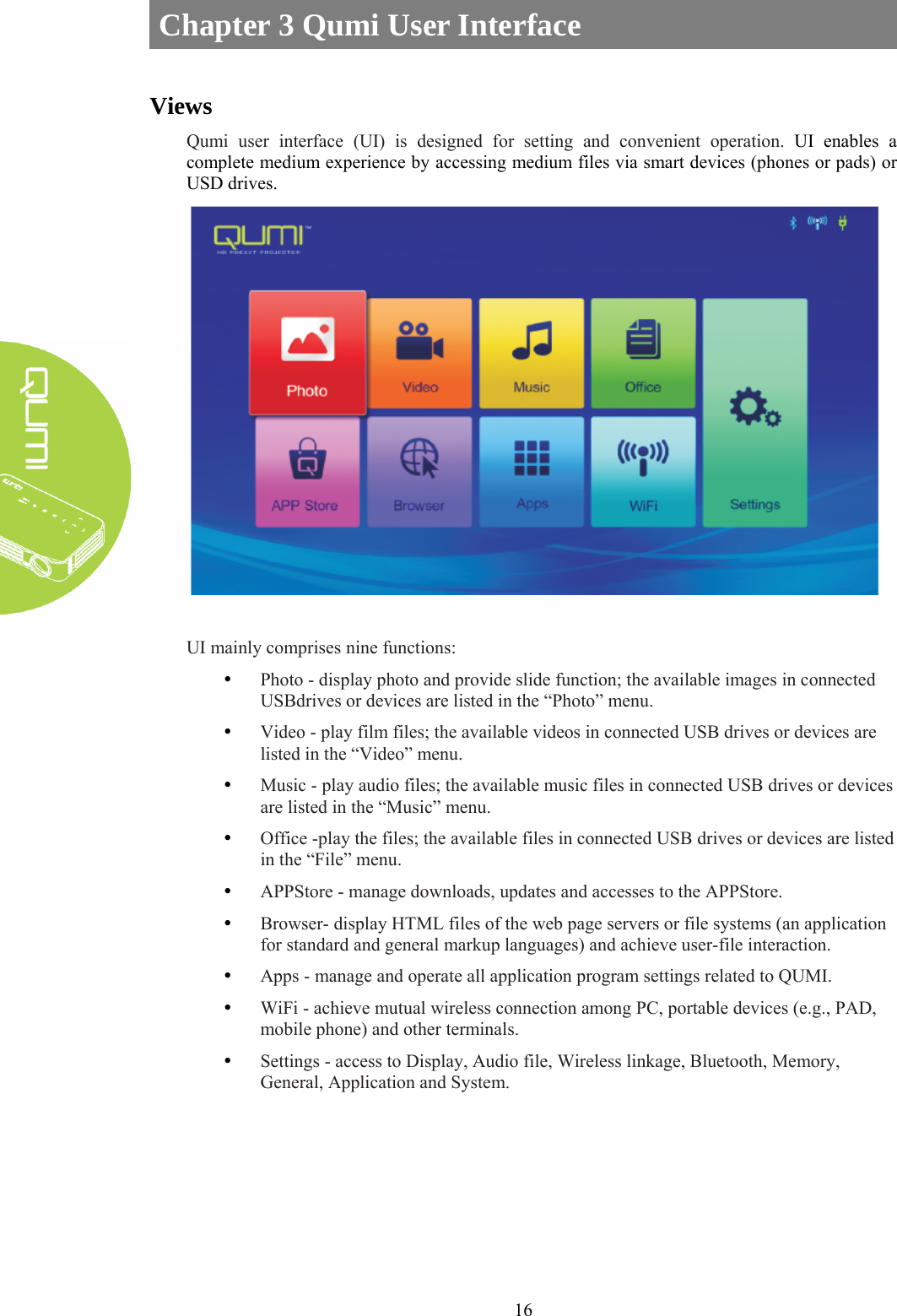  16 Chapter 3 Qumi User Interface  Views Qumi user interface (UI) is designed for setting and convenient operation. UI enables a complete medium experience by accessing medium files via smart devices (phones or pads) or USD drives.   UI mainly comprises nine functions: y Photo - display photo and provide slide function; the available images in connected USBdrives or devices are listed in the “Photo” menu. y Video - play film files; the available videos in connected USB drives or devices are listed in the “Video” menu. y Music - play audio files; the available music files in connected USB drives or devices are listed in the “Music” menu. y Office -play the files; the available files in connected USB drives or devices are listed in the “File” menu. y APPStore - manage downloads, updates and accesses to the APPStore. y Browser- display HTML files of the web page servers or file systems (an application for standard and general markup languages) and achieve user-file interaction. y Apps - manage and operate all application program settings related to QUMI. y WiFi - achieve mutual wireless connection among PC, portable devices (e.g., PAD, mobile phone) and other terminals. y Settings - access to Display, Audio file, Wireless linkage, Bluetooth, Memory, General, Application and System.   