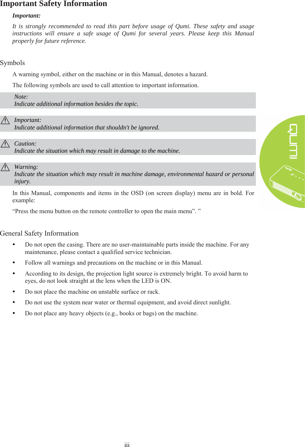  iii Important Safety Information Important: It is strongly recommended to read this part before usage of Qumi. These safety and usage instructions will ensure a safe usage of Qumi for several years. Please keep this Manual properly for future reference.  Symbols A warning symbol, either on the machine or in this Manual, denotes a hazard. The following symbols are used to call attention to important information.  Note: Indicate additional information besides the topic.   Important: Indicate additional information that shouldn&apos;t be ignored.   Caution: Indicate the situation which may result in damage to the machine.   Warning: Indicate the situation which may result in machine damage, environmental hazard or personal injury. In this Manual, components and items in the OSD (on screen display) menu are in bold. For example:   “Press the menu button on the remote controller to open the main menu”. ”  General Safety Information y Do not open the casing. There are no user-maintainable parts inside the machine. For any maintenance, please contact a qualified service technician. y Follow all warnings and precautions on the machine or in this Manual. y According to its design, the projection light source is extremely bright. To avoid harm to eyes, do not look straight at the lens when the LED is ON. y Do not place the machine on unstable surface or rack. y Do not use the system near water or thermal equipment, and avoid direct sunlight. y Do not place any heavy objects (e.g., books or bags) on the machine.   