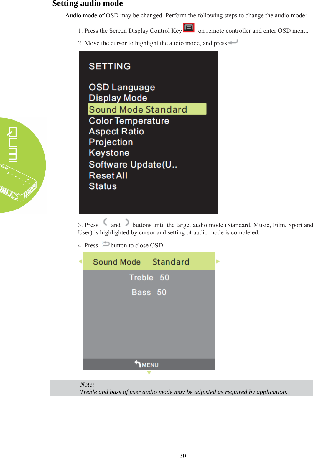  30 Setting audio mode Audio mode of OSD may be changed. Perform the following steps to change the audio mode: 1. Press the Screen Display Control Key   on remote controller and enter OSD menu. 2. Move the cursor to highlight the audio mode, and press .  3. Press    and    buttons until the target audio mode (Standard, Music, Film, Sport and User) is highlighted by cursor and setting of audio mode is completed. 4. Press  button to close OSD.   Note: Treble and bass of user audio mode may be adjusted as required by application.   