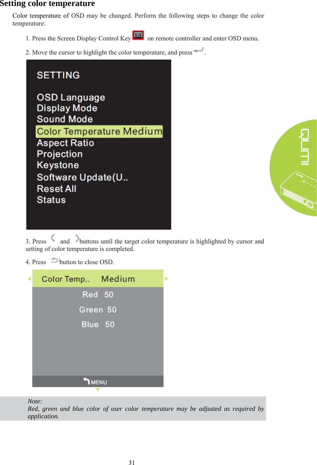  31 Setting color temperature Color temperature of OSD may be changed. Perform the following steps to change the color temperature: 1. Press the Screen Display Control Key   on remote controller and enter OSD menu. 2. Move the cursor to highlight the color temperature, and press .  3. Press    and  buttons until the target color temperature is highlighted by cursor and setting of color temperature is completed. 4. Press  button to close OSD.   Note: Red, green and blue color of user color temperature may be adjusted as required by application.   