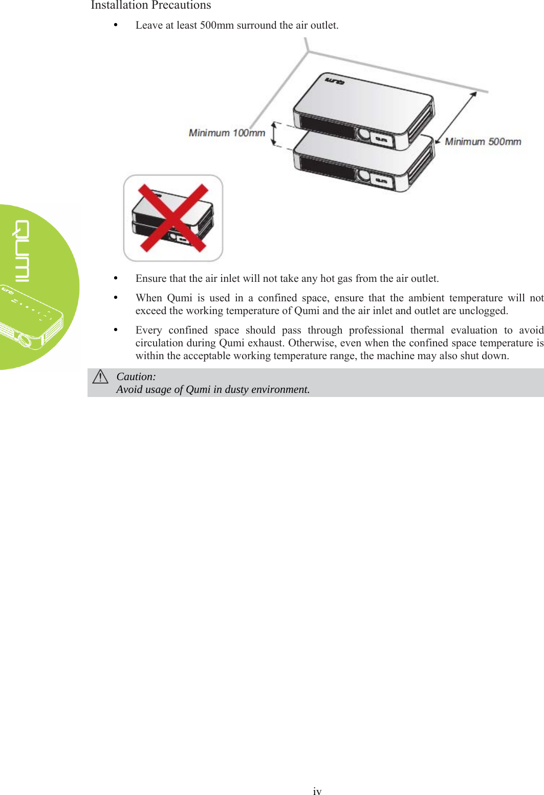  iv Installation Precautions y Leave at least 500mm surround the air outlet.    y Ensure that the air inlet will not take any hot gas from the air outlet. y When Qumi is used in a confined space, ensure that the ambient temperature will not exceed the working temperature of Qumi and the air inlet and outlet are unclogged. y Every confined space should pass through professional thermal evaluation to avoid circulation during Qumi exhaust. Otherwise, even when the confined space temperature is within the acceptable working temperature range, the machine may also shut down.  Caution: Avoid usage of Qumi in dusty environment.   